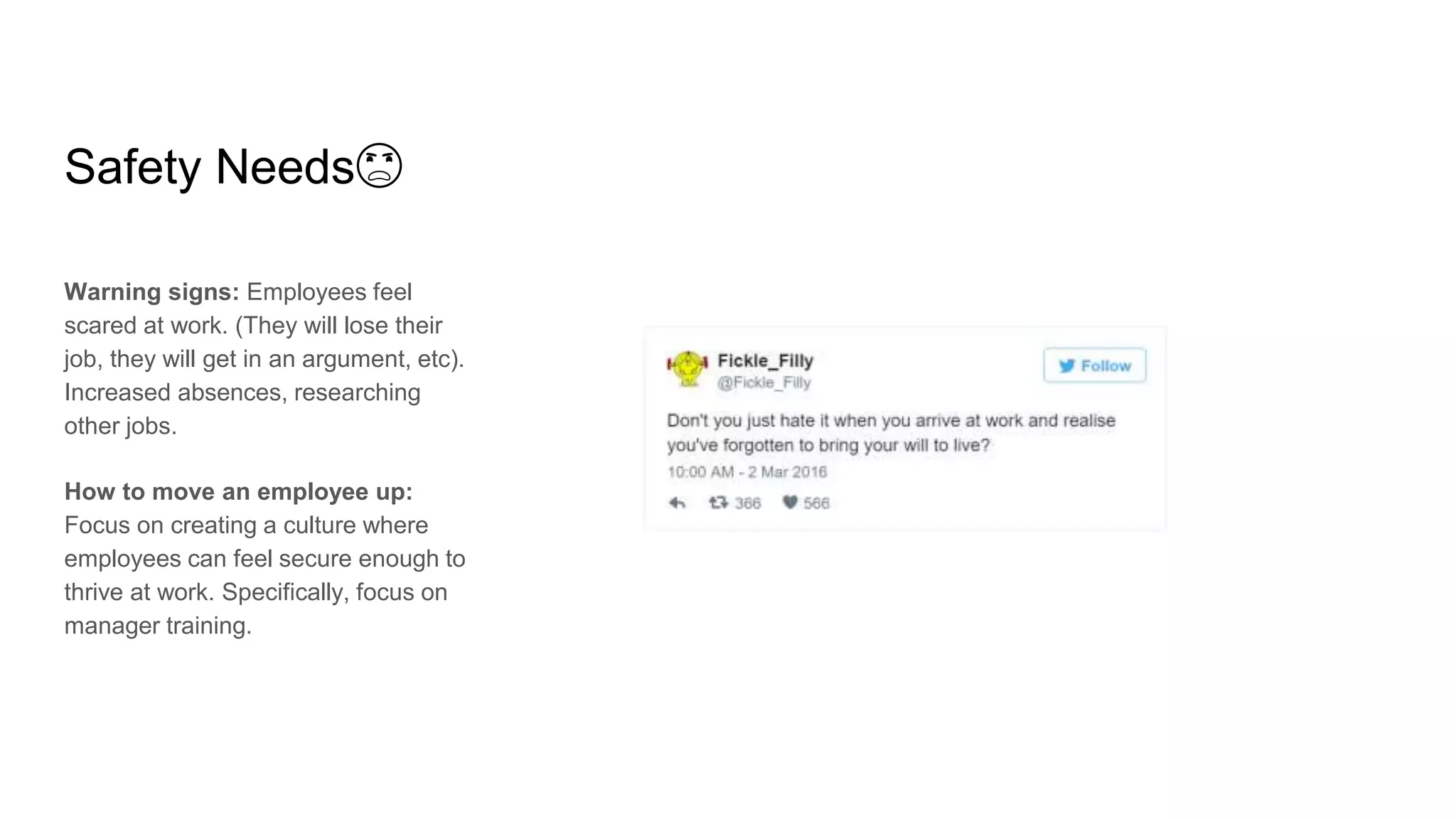 Safety Needs😦
Warning signs: Employees feel
scared at work. (They will lose their
job, they will get in an argument, etc).
Increased absences, researching
other jobs.
How to move an employee up:
Focus on creating a culture where
employees can feel secure enough to
thrive at work. Specifically, focus on
manager training.
 