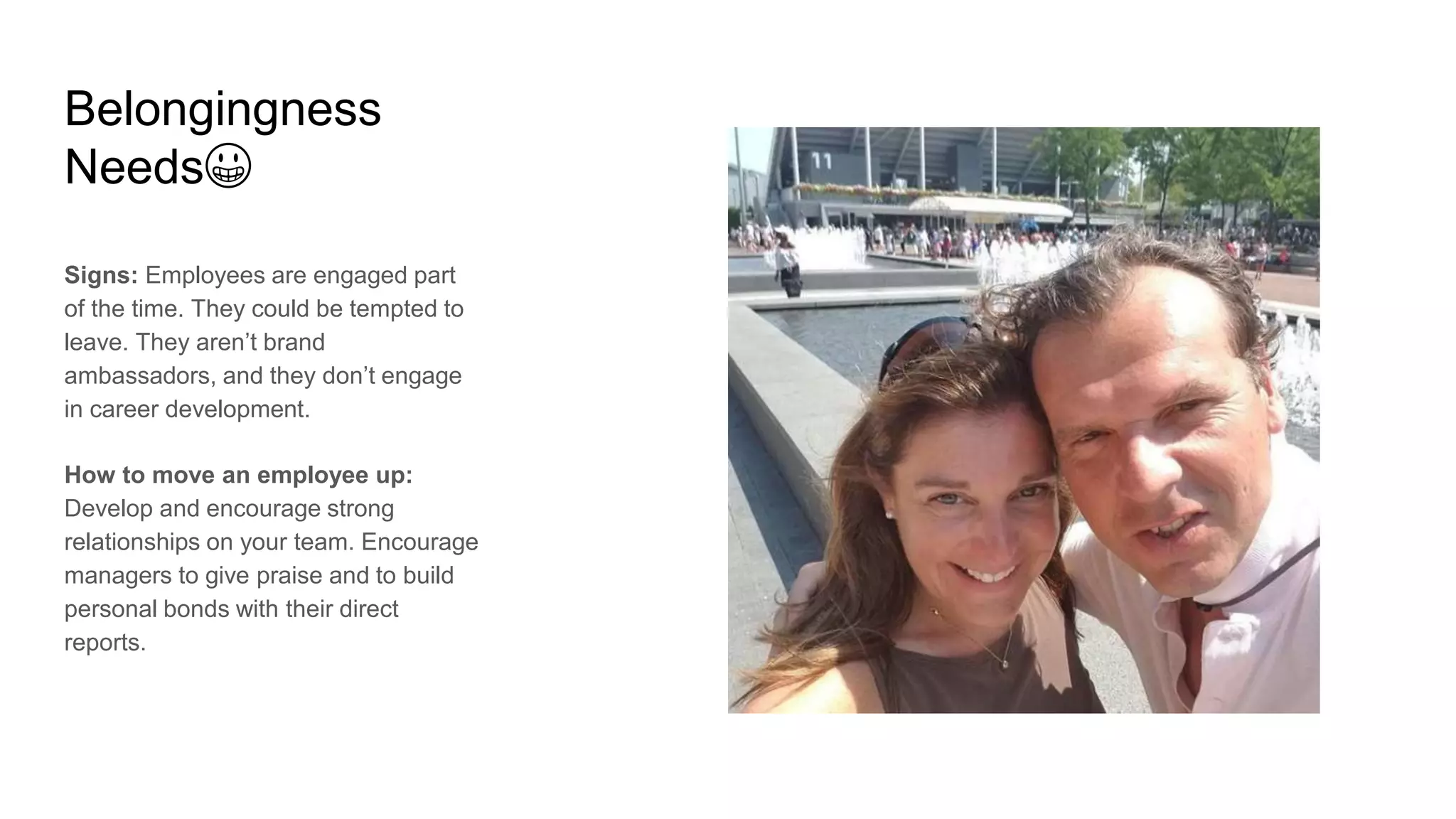 Belongingness
Needs😀
Signs: Employees are engaged part
of the time. They could be tempted to
leave. They aren’t brand
ambassadors, and they don’t engage
in career development.
How to move an employee up:
Develop and encourage strong
relationships on your team. Encourage
managers to give praise and to build
personal bonds with their direct
reports.
 