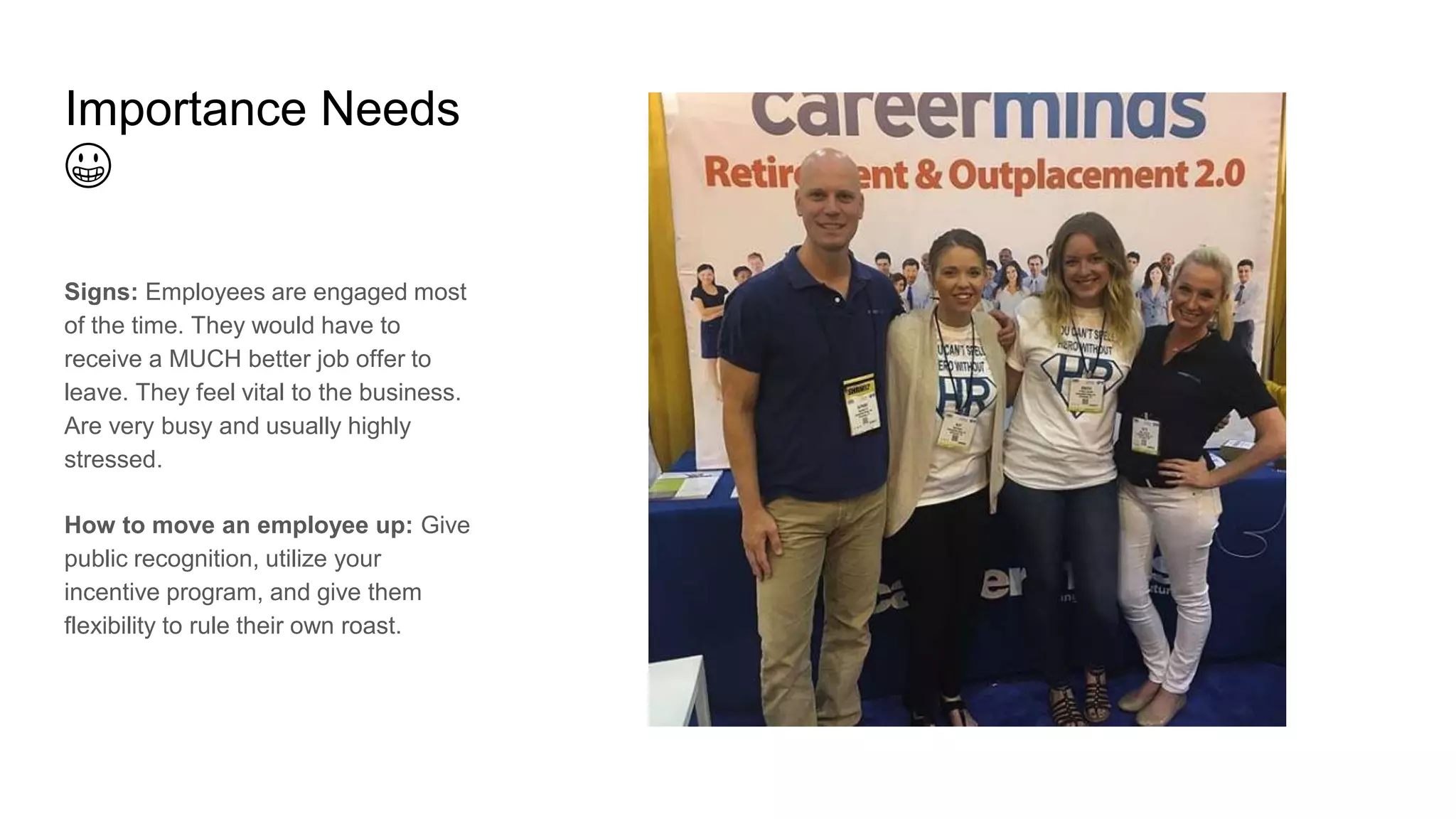 Importance Needs
😀
Signs: Employees are engaged most
of the time. They would have to
receive a MUCH better job offer to
leave. They feel vital to the business.
Are very busy and usually highly
stressed.
How to move an employee up: Give
public recognition, utilize your
incentive program, and give them
flexibility to rule their own roast.
 