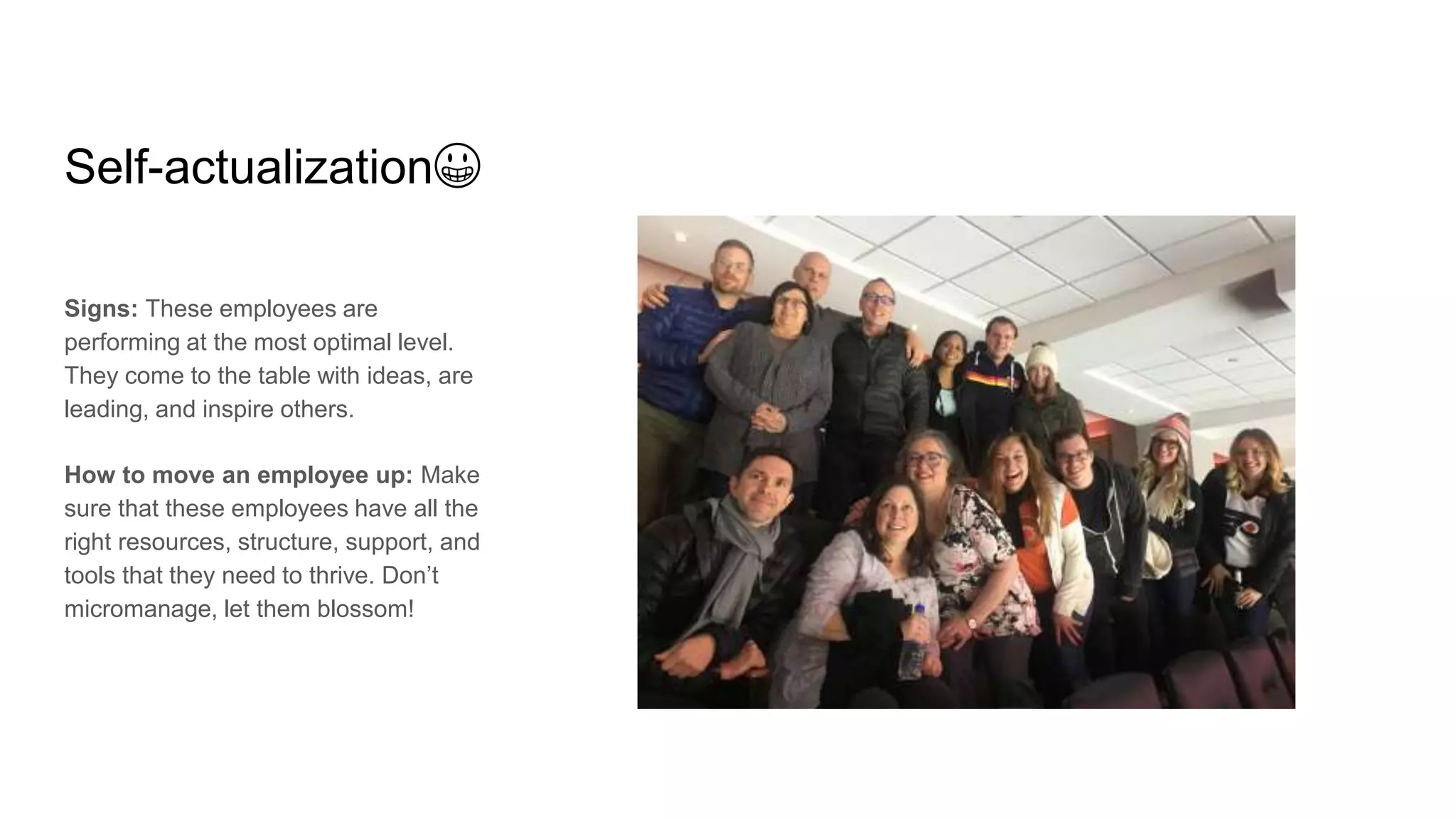 Self-actualization😀
Signs: These employees are
performing at the most optimal level.
They come to the table with ideas, are
leading, and inspire others.
How to move an employee up: Make
sure that these employees have all the
right resources, structure, support, and
tools that they need to thrive. Don’t
micromanage, let them blossom!
 