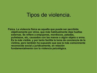 Tipos de violencia. Física. La violencia física es aquella que puede ser percibida objetivamente por otros, que más habitualmente deja huellas externas. Se refiere a empujones, mordiscos, patadas, puñetazos, etc, causados con las manos o algún objeto o arma. Es la más visible, y por tanto facilita la toma de conciencia de la víctima, pero también ha supuesto que sea la más comúnmente reconocida social y jurídicamente, en relación fundamentalmente con la violencia psicológica. 