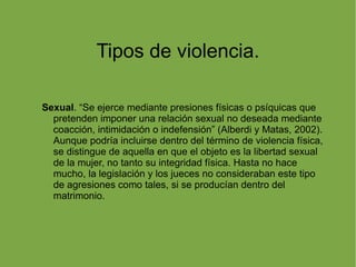 Tipos de violencia. Sexual . “Se ejerce mediante presiones físicas o psíquicas que pretenden imponer una relación sexual no deseada mediante coacción, intimidación o indefensión” (Alberdi y Matas, 2002). Aunque podría incluirse dentro del término de violencia física, se distingue de aquella en que el objeto es la libertad sexual de la mujer, no tanto su integridad física. Hasta no hace mucho, la legislación y los jueces no consideraban este tipo de agresiones como tales, si se producían dentro del matrimonio. 