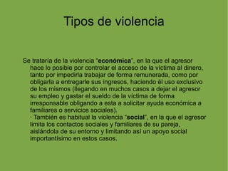 Tipos de violencia Se trataría de la violencia “ económica ”, en la que el agresor hace lo posible por controlar el acceso de la víctima al dinero, tanto por impedirla trabajar de forma remunerada, como por obligarla a entregarle sus ingresos, haciendo él uso exclusivo de los mismos (llegando en muchos casos a dejar el agresor su empleo y gastar el sueldo de la víctima de forma irresponsable obligando a esta a solicitar ayuda económica a familiares o servicios sociales). · También es habitual la violencia “ social ”, en la que el agresor limita los contactos sociales y familiares de su pareja, aislándola de su entorno y limitando así un apoyo social importantísimo en estos casos. 