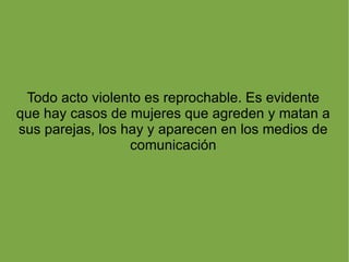 Todo acto violento es reprochable. Es evidente que hay casos de mujeres que agreden y matan a sus parejas, los hay y aparecen en los medios de comunicación 