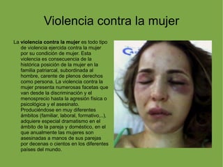 Violencia contra la mujer La  violencia contra la mujer  es todo tipo de violencia ejercida contra la mujer por su condición de mujer. Esta violencia es consecuencia de la histórica posición de la mujer en la familia patriarcal, subordinada al hombre, carente de plenos derechos como persona. La violencia contra la mujer presenta numerosas facetas que van desde la discriminación y el menosprecio hasta la agresión física o psicológica y el asesinato. Produciéndose en muy diferentes ámbitos (familiar, laboral, formativo,..), adquiere especial dramatismo en el ámbito de la pareja y doméstico, en el que anualmente las mujeres son asesinadas a manos de sus parejas por decenas o cientos en los diferentes países del mundo. 