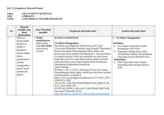 LK. 2.1 Eksplorasi Alternatif Solusi
Nama : EKA WAHYUN KURNIATI
NIM : 2398010373
LPTK : UNIVERSITAS NEGERI SEMARANG
No.
Masalah
terpilih yang
akan
diselesaikan
Akar Penyebab
masalah
Eksplorasi alternatif solusi Analisis alternatif solusi
1 Motivasi
peserta didik
Kelas 8 di
SMPN 1
Kalidawir
masih rendah
dalam
pembelajaran
praktik
menggambar
poster secara
manual dan
digital.
1. Model
pembelajaran
yang kurang
tepat dan media
yang kurang
inovatif
KAJIAN LITERATUR
Tes Bakat Menggambar
Penelitian yang dilakukan oleh Wintara (2017) dari
Universitas Pendidikan Ganesha yang berjudul “Pentingnya
Peran Guru dalam Pengembangan Minat, Bakat, dan
Kreativitas Siswa melalui Ekstrakurikuler”. Jenis penelitian
ini adalah kualitatif. Hasil dari penelitian ini yaitu minat,
bakat dan kreativitas anak dalam belajar adalah termasuk
salah satu faktor yang sangat penting untuk mendorong
keberhasilan pelaksanaan pendidikan.
Daftar Pustaka:
Wintara, I., M., S. (2017). Pentingnya Peran Guru dalam
Pengembangan Minat, Bakat, dan Kreativitas Siswa melalui
Ekstrakurikuler Available at
https://www.researchgate.net/publication/315110215_PEN
TINGNYA_PER
AN_GURU_DALAM_PENGEMBANGAN_MINAT_BA
KAT_DAN_KRE 220
ATIVITAS_SISWA_MELALUI_EKSTRAKURIKULER.
(accessed 9 Desember 2018).
http://lib.unnes.ac.id/34653/1/1401415240_Optimized.pdf
1. Tes Bakat Menggambar
Kelebihan
 Guru dapat mengetahui kondisi
kemampuan awal siswa.
 Digunakan sebagai dasar untuk
memberikan tindakan atau perlakuan
yang tepat sesuai kebutuhan siswa.
Kelemahan
 Hasil yang tidak sesuai dengan
kemampuan dan kesiapan peserta
didik
 