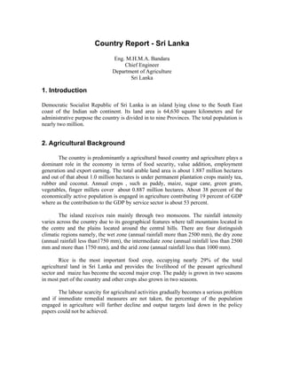 Country Report - Sri Lanka
                                Eng. M.H.M.A. Bandara
                                    Chief Engineer
                                Department of Agriculture
                                       Sri Lanka

1. Introduction

Democratic Socialist Republic of Sri Lanka is an island lying close to the South East
coast of the Indian sub continent. Its land area is 64,630 square kilometers and for
administrative purpose the country is divided in to nine Provinces. The total population is
nearly two million.


2. Agricultural Background

       The country is predominantly a agricultural based country and agriculture plays a
dominant role in the economy in terms of food security, value addition, employment
generation and export earning. The total arable land area is about 1.887 million hectares
and out of that about 1.0 million hectares is under permanent plantation crops mainly tea,
rubber and coconut. Annual crops , such as paddy, maize, sugar cane, green gram,
vegetables, finger millets cover about 0.887 million hectares. About 38 percent of the
economically active population is engaged in agriculture contributing 19 percent of GDP
where as the contribution to the GDP by service sector is about 53 percent.

        The island receives rain mainly through two monsoons. The rainfall intensity
varies across the country due to its geographical features where tall mountains located in
the centre and the plains located around the central hills. There are four distinguish
climatic regions namely, the wet zone (annual rainfall more than 2500 mm), the dry zone
(annual rainfall less than1750 mm), the intermediate zone (annual rainfall less than 2500
mm and more than 1750 mm), and the arid zone (annual rainfall less than 1000 mm).

        Rice is the most important food crop, occupying nearly 29% of the total
agricultural land in Sri Lanka and provides the livelihood of the peasant agricultural
sector and maize has become the second major crop. The paddy is grown in two seasons
in most part of the country and other crops also grown in two seasons.

       The labour scarcity for agricultural activities gradually becomes a serious problem
and if immediate remedial measures are not taken, the percentage of the population
engaged in agriculture will further decline and output targets laid down in the policy
papers could not be achieved.
 