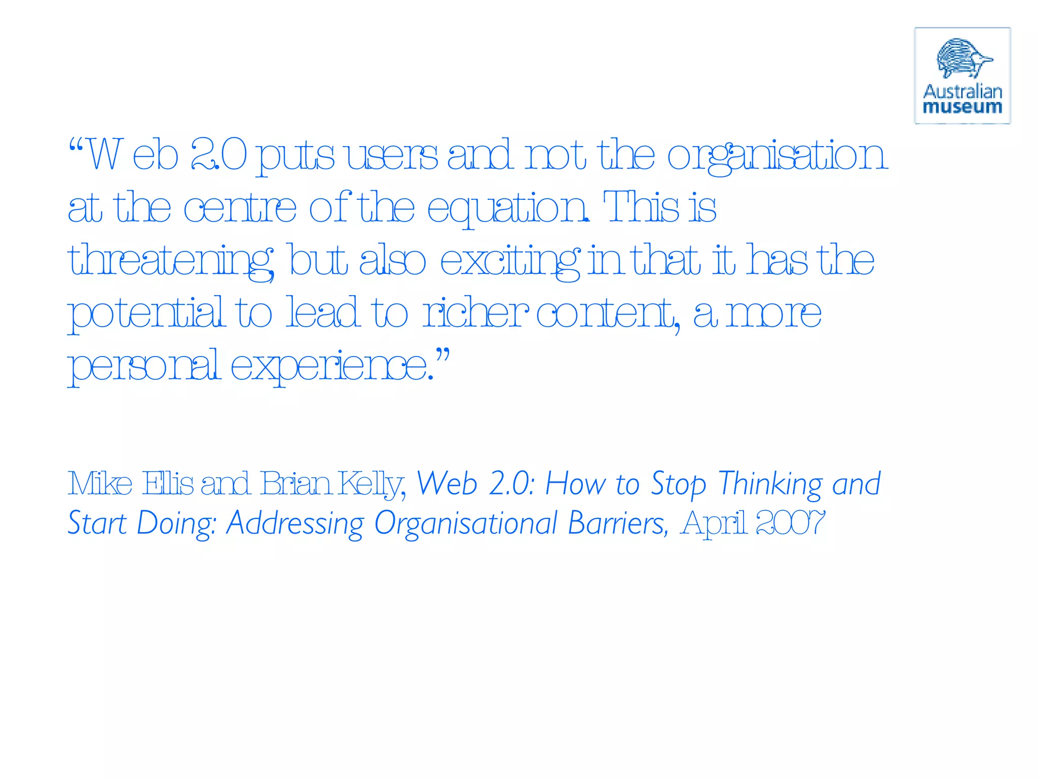 “ Web 2.0 puts users and not the organisation at the centre of the equation. This is threatening, but also exciting in that it has the potential to lead to richer content, a more personal experience.” Mike Ellis and Brian Kelly,  Web 2.0: How to Stop Thinking and Start Doing: Addressing Organisational Barriers,  April 2007 
