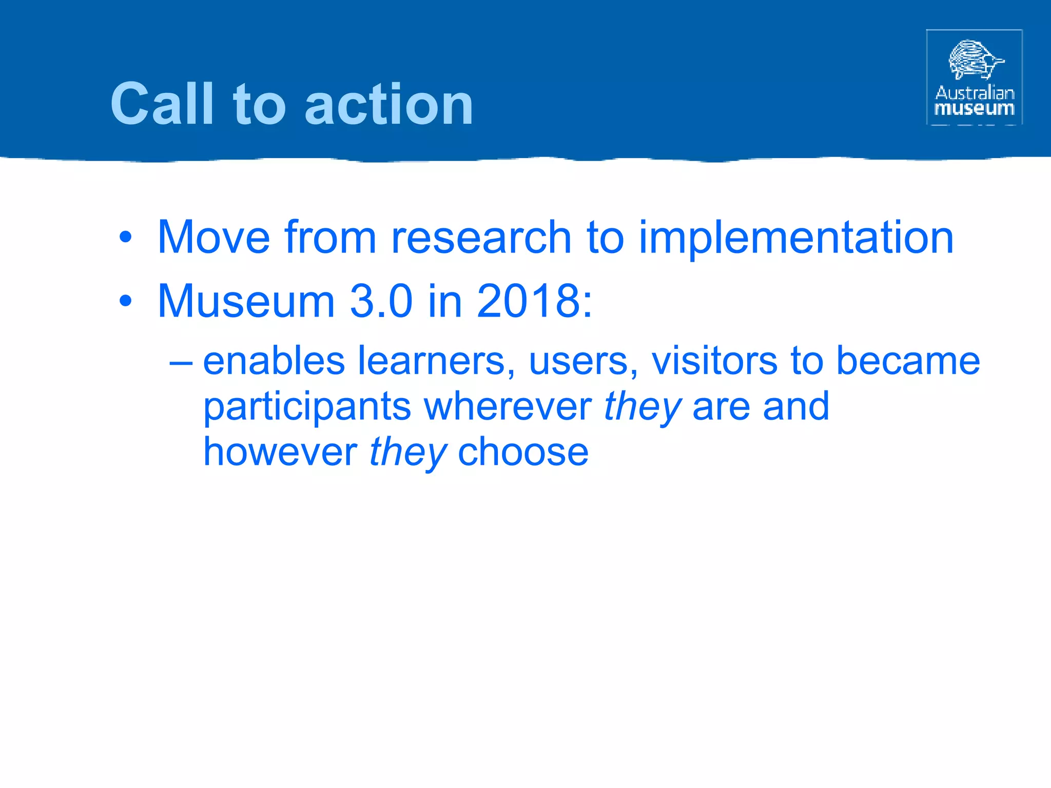Move from research to implementation Museum 3.0 in 2018: enables learners, users, visitors to became participants wherever  they  are and however  they  choose Call to action 