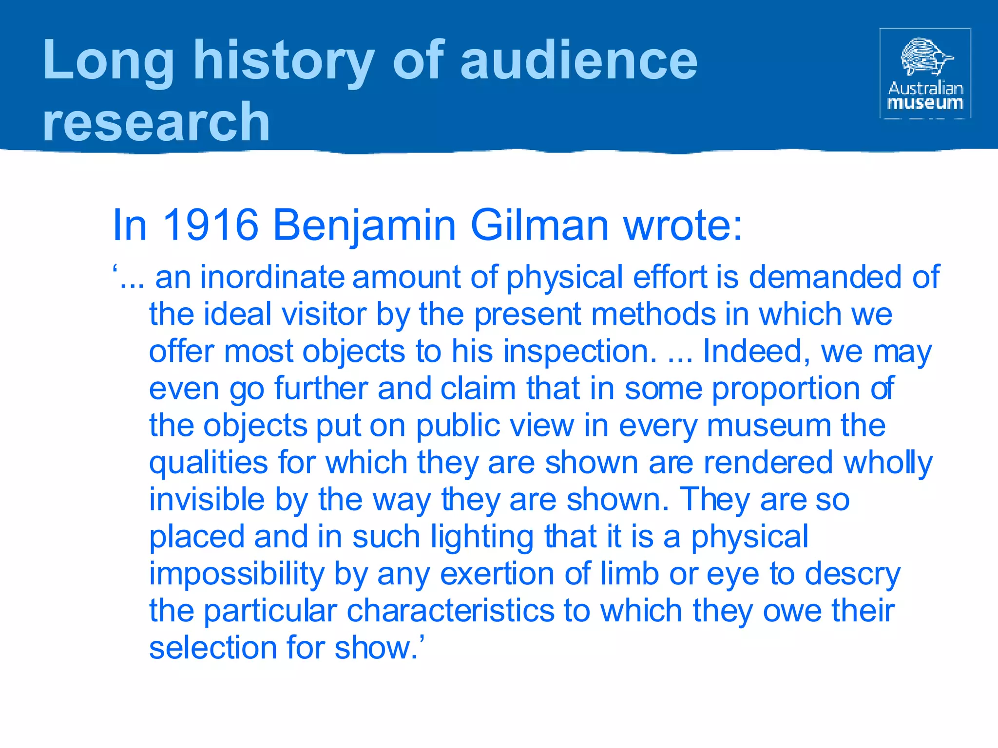In 1916 Benjamin Gilman wrote: ‘ ... an inordinate amount of physical effort is demanded of the ideal visitor by the present methods in which we offer most objects to his inspection. ... Indeed, we may even go further and claim that in some proportion of the objects put on public view in every museum the qualities for which they are shown are rendered wholly invisible by the way they are shown. They are so placed and in such lighting that it is a physical impossibility by any exertion of limb or eye to descry the particular characteristics to which they owe their selection for show.’ Long history of audience research 