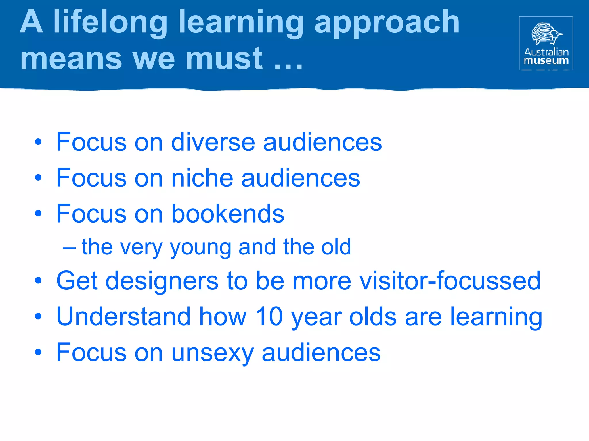 Focus on diverse audiences Focus on niche audiences Focus on bookends the very young and the old Get designers to be more visitor-focussed Understand how 10 year olds are learning Focus on unsexy audiences A lifelong learning approach means we must … 