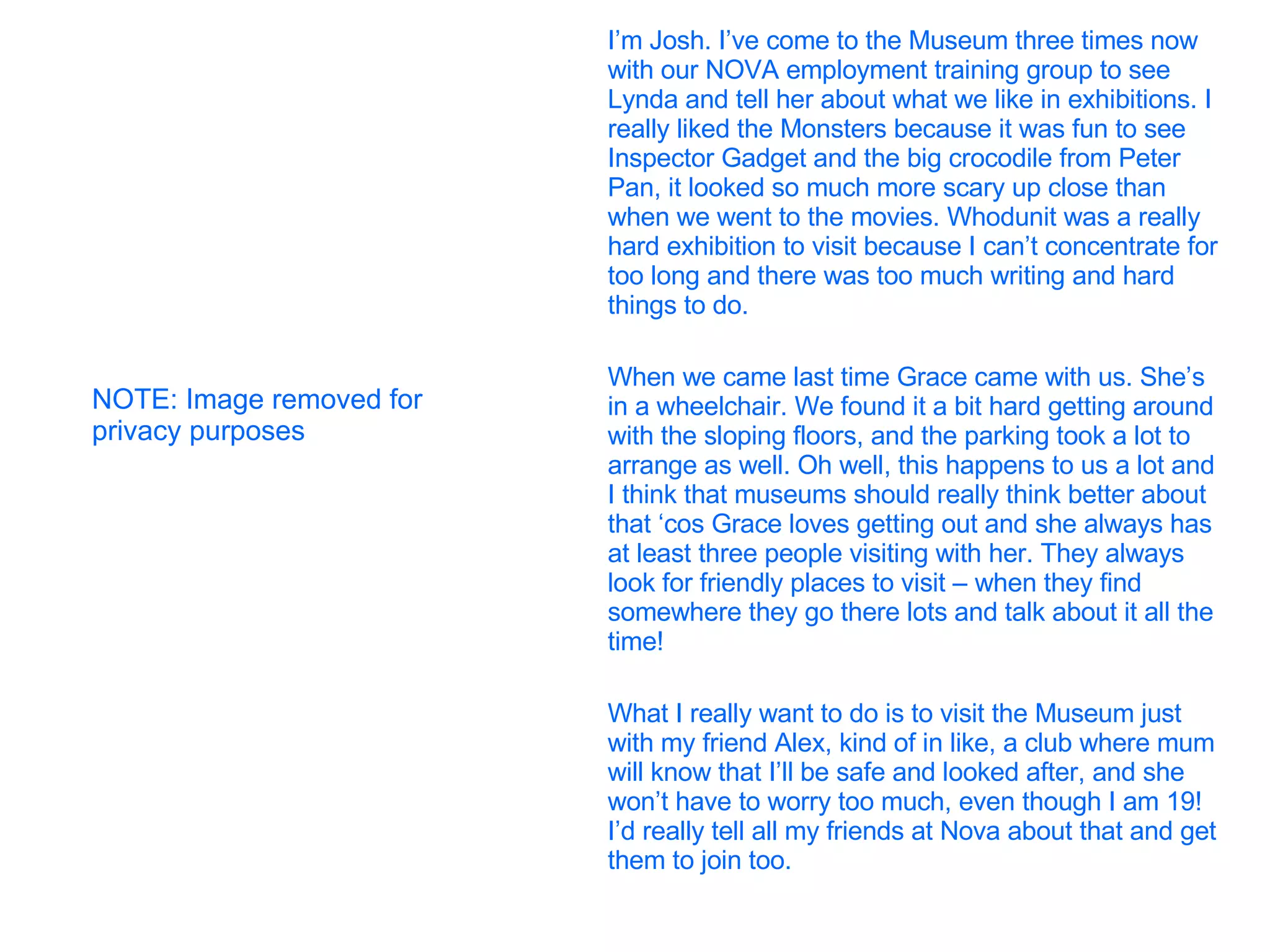 I’m Josh. I’ve come to the Museum three times now with our NOVA employment training group to see Lynda and tell her about what we like in exhibitions. I really liked the Monsters because it was fun to see Inspector Gadget and the big crocodile from Peter Pan, it looked so much more scary up close than when we went to the movies. Whodunit was a really hard exhibition to visit because I can’t concentrate for too long and there was too much writing and hard things to do. When we came last time Grace came with us. She’s in a wheelchair. We found it a bit hard getting around with the sloping floors, and the parking took a lot to arrange as well. Oh well, this happens to us a lot and I think that museums should really think better about that ‘cos Grace loves getting out and she always has at least three people visiting with her. They always look for friendly places to visit – when they find somewhere they go there lots and talk about it all the time! What I really want to do is to visit the Museum just  with my friend Alex, kind of in like, a club where mum will know that I’ll be safe and looked after, and she won’t have to worry too much, even though I am 19! I’d really tell all my friends at Nova about that and get them to join too. NOTE: Image removed for privacy purposes 