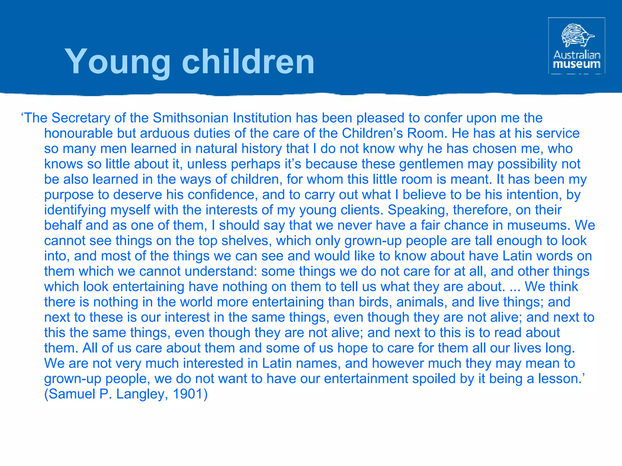 ‘ The Secretary of the Smithsonian Institution has been pleased to confer upon me the honourable but arduous duties of the care of the Children’s Room. He has at his service so many men learned in natural history that I do not know why he has chosen me, who knows so little about it, unless perhaps it’s because these gentlemen may possibility not be also learned in the ways of children, for whom this little room is meant. It has been my purpose to deserve his confidence, and to carry out what I believe to be his intention, by identifying myself with the interests of my young clients. Speaking, therefore, on their behalf and as one of them, I should say that we never have a fair chance in museums. We cannot see things on the top shelves, which only grown-up people are tall enough to look into, and most of the things we can see and would like to know about have Latin words on them which we cannot understand: some things we do not care for at all, and other things which look entertaining have nothing on them to tell us what they are about. ... We think there is nothing in the world more entertaining than birds, animals, and live things; and next to these is our interest in the same things, even though they are not alive; and next to this the same things, even though they are not alive; and next to this is to read about them. All of us care about them and some of us hope to care for them all our lives long. We are not very much interested in Latin names, and however much they may mean to grown-up people, we do not want to have our entertainment spoiled by it being a lesson.’ (Samuel P. Langley, 1901) Young children 