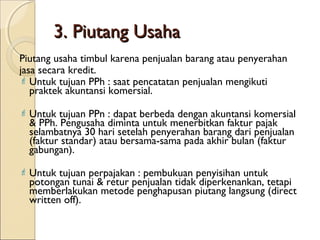 3. Piutang Usaha
Piutang usaha timbul karena penjualan barang atau penyerahan
jasa secara kredit.
 Untuk tujuan PPh : saat pencatatan penjualan mengikuti
praktek akuntansi komersial.
 Untuk

tujuan PPn : dapat berbeda dengan akuntansi komersial
& PPh. Pengusaha diminta untuk menerbitkan faktur pajak
selambatnya 30 hari setelah penyerahan barang dari penjualan
(faktur standar) atau bersama-sama pada akhir bulan (faktur
gabungan).

 Untuk

tujuan perpajakan : pembukuan penyisihan untuk
potongan tunai & retur penjualan tidak diperkenankan, tetapi
memberlakukan metode penghapusan piutang langsung (direct
written off).

 