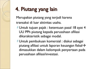 4. Piutang yang lain
Merupakan piutang yang terjadi karena
transaksi di luar aktivitas usaha.
 Untuk tujuan pajak : ketentuan pasal 18 ayat 4
UU PPh piutang kepada perusahaan afiliasi
dikarakteristik sebagai modal.
 Untuk pembukuan komersial : diakui sebagai
piutang afiliasi untuk laporan keuangan fiskal
dimasukkan dalam kelompok penyertaan pada
perusahaan afiliasi/investasi.

 