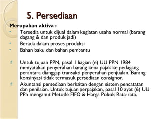 5. Persediaan
Merupakan aktiva :
•
Tersedia untuk dijual dalam kegiatan usaha normal (barang
dagang & dan produk jadi)
•
Berada dalam proses produksi
•
Bahan baku dan bahan pembantu




Untuk tujuan PPN, pasal 1 bagian (e) UU PPN 1984
menyatakan penyerahan barang kena pajak ke pedagang
perantara dianggap transaksi penyerahan penjualan. Barang
konsinyasi tidak termasuk persediaan consignor.
Akuntansi persediaan berkaitan dengan sistem pencatatan
dan penilaian. Untuk tujuan perpajakan, pasal 10 ayat (6) UU
PPh menganut Metode FIFO & Harga Pokok Rata-rata.

 