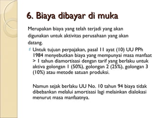 6. Biaya dibayar di muka
Merupakan biaya yang telah terjadi yang akan
digunakan untuk aktivitas perusahaan yang akan
datang.
 Untuk tujuan perpajakan, pasal 11 ayat (10) UU PPh
1984 menyebutkan biaya yang mempunyai masa manfaat
> 1 tahun diamortisasi dengan tarif yang berlaku untuk
aktiva golongan 1 (50%), golongan 2 (25%), golongan 3
(10%) atau metode satuan produksi.
Namun sejak berlaku UU No. 10 tahun 94 biaya tidak
dibebankan melalui amortisasi lagi melainkan dialokasi
menurut masa manfaatnya.

 