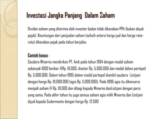 Investasi Jangka Panjang Dalam Saham
Dividen saham yang diterima oleh investor badan tidak dikenakan PPh (bukan obyek
pajak). Keuntungan dari penjualan saham (selisih antara harga jual dan harga ratarata) dikenakan pajak pada tahun berjalan.
Contoh kasus :
Saudara Winarno mendirikan PT. Andi pada tahun 1994 dengan modal saham
sebanyak 1000 lembar @Rp. 10.000, disetor Rp. 5.000.000 dan modal dalam portepel
Rp. 5.000.000. Dalam tahun 1995 dalam modal portepel diambil saudara Listijani
dengan harga Rp. 10.000.000 (agio Rp. 5.000.000). Pada 1996 agio itu dikonversi
menjadi saham @ Rp. 10.000 dan dibagi kepada Winarno danListijani dengan porsi
yang sama. Pada akhir tahun itu juga semua saham agio milik Winarno dan Listijani
dijual kepada Sudarmanto dengan harga Rp. 12.500

 