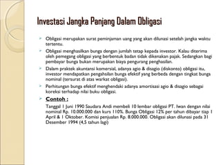Investasi Jangka Panjang Dalam Obligasi
Obligasi merupakan surat peminjaman uang yang akan dilunasi setelah jangka waktu
tertentu.
 Obligasi menghasilkan bunga dengan jumlah tetap kepada investor. Kalau diterima
oleh pemegang obligasi yang berbentuk badan tidak dikenakan pajak. Sedangkan bagi
pembayar bunga bukan merupakan biaya pengurang penghasilan.
 Dalam praktek akuntansi komersial, adanya agio & disagio (diskonto) obligasi itu,
investor mendapatkan pengahsilan bunga efektif yang berbeda dengan tingkat bunga
nominal (tersurat di atas warkat obligasi).
 Perhitungan bunga efektif menghendaki adanya amortisasi agio & disagio sebagai
koreksi terhadap nilai buku obligasi.




Contoh :
Tanggal 1 Juni 1990 Saudara Andi membeli 10 lembar obligasi PT. Iwan dengan nilai
nominal Rp. 10.000.000 dan kurs 110%. Bunga Obligasi 12% per tahun dibayar tiap 1
April & 1 Oktober. Komisi penjualan Rp. 8.000.000. Obligasi akan dilunasi pada 31
Desember 1994 (4,5 tahun lagi)

 