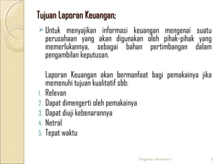 Tujuan Laporan Keuangan;
 Untuk

menyajikan informasi keuangan mengenai suatu
perusahaan yang akan digunakan oleh pihak-pihak yang
memerlukannya, sebagai bahan pertimbangan dalam
pengambilan keputusan.

1.
2.
3.
4.
5.

Laporan Keuangan akan bermanfaat bagi pemakainya jika
memenuhi tujuan kualitatif sbb:
Relevan
Dapat dimengerti oleh pemakainya
Dapat diuji kebenarannya
Netral
Tepat waktu
Pengantar Akuntansi 1

2

 