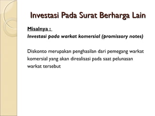 Investasi Pada Surat Berharga Lain
Misalnya :
Investasi pada warkat komersial (promissory notes)
Diskonto merupakan penghasilan dari pemegang warkat
komersial yang akan direalisasi pada saat pelunasan
warkat tersebut

 