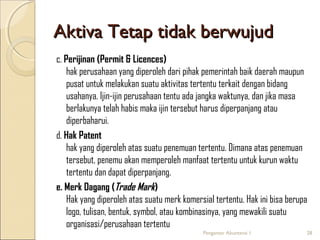 Aktiva Tetap tidak berwujud
c. Perijinan (Permit & Licences)
hak perusahaan yang diperoleh dari pihak pemerintah baik daerah maupun
pusat untuk melakukan suatu aktivitas tertentu terkait dengan bidang
usahanya. Ijin-ijin perusahaan tentu ada jangka waktunya, dan jika masa
berlakunya telah habis maka ijin tersebut harus diperpanjang atau
diperbaharui.
d. Hak Patent
hak yang diperoleh atas suatu penemuan tertentu. Dimana atas penemuan
tersebut, penemu akan memperoleh manfaat tertentu untuk kurun waktu
tertentu dan dapat diperpanjang.
e. Merk Dagang (Trade Mark)
Hak yang diperoleh atas suatu merk komersial tertentu. Hak ini bisa berupa
logo, tulisan, bentuk, symbol, atau kombinasinya, yang mewakili suatu
organisasi/perusahaan tertentu
Pengantar Akuntansi 1

28

 