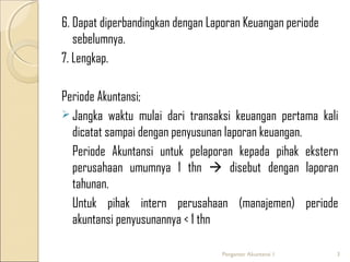6. Dapat diperbandingkan dengan Laporan Keuangan periode
sebelumnya.
7. Lengkap.
Periode Akuntansi;
 Jangka waktu mulai dari transaksi keuangan pertama kali
dicatat sampai dengan penyusunan laporan keuangan.
Periode Akuntansi untuk pelaporan kepada pihak ekstern
perusahaan umumnya 1 thn  disebut dengan laporan
tahunan.
Untuk pihak intern perusahaan (manajemen) periode
akuntansi penyusunannya < 1 thn
Pengantar Akuntansi 1

3

 