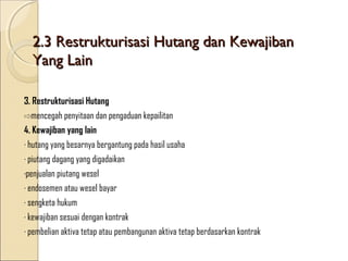 2.3 Restrukturisasi Hutang dan Kewajiban
Yang Lain
3. Restrukturisasi Hutang
⇨mencegah penyitaan dan pengaduan kepailitan
4. Kewajiban yang lain
∙ hutang yang besarnya bergantung pada hasil usaha
∙ piutang dagang yang digadaikan
∙penjualan piutang wesel
∙ endosemen atau wesel bayar
∙ sengketa hukum
∙ kewajiban sesuai dengan kontrak
∙ pembelian aktiva tetap atau pembangunan aktiva tetap berdasarkan kontrak

 