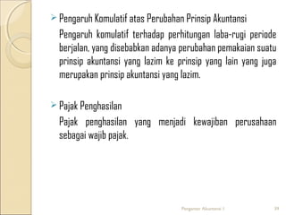  Pengaruh Komulatif atas Perubahan Prinsip Akuntansi

Pengaruh komulatif terhadap perhitungan laba-rugi periode
berjalan, yang disebabkan adanya perubahan pemakaian suatu
prinsip akuntansi yang lazim ke prinsip yang lain yang juga
merupakan prinsip akuntansi yang lazim.
 Pajak Penghasilan

Pajak penghasilan yang menjadi kewajiban perusahaan
sebagai wajib pajak.

Pengantar Akuntansi 1

39

 