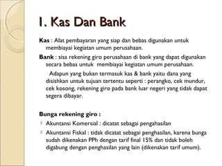 1. Kas Dan Bank
Kas : Alat pembayaran yang siap dan bebas digunakan untuk
membiayai kegiatan umum perusahaan.
Bank : sisa rekening giro perusahaan di bank yang dapat digunakan
secara bebas untuk membiayai kegiatan umum perusahaan.
Adapun yang bukan termasuk kas & bank yaitu dana yang
disishkan untuk tujuan tertentu seperti : perangko, cek mundur,
cek kosong, rekening giro pada bank luar negeri yang tidak dapat
segera dibayar.
Bunga rekening giro :
 Akuntansi Komersial : dicatat sebagai pengahasilan
 Akuntansi Fiskal : tidak dicatat sebagai penghasilan, karena bunga
sudah dikenakan PPh dengan tarif final 15% dan tidak boleh
digabung dengan penghasilan yang lain (dikenakan tarif umum).

 