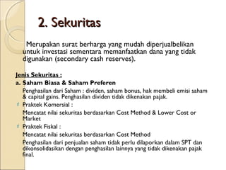 2. Sekuritas
Merupakan surat berharga yang mudah diperjualbelikan
untuk investasi sementara memanfaatkan dana yang tidak
digunakan (secondary cash reserves).
Jenis Sekuritas :
a. Saham Biasa & Saham Preferen
Penghasilan dari Saham : dividen, saham bonus, hak membeli emisi saham
& capital gains. Penghasilan dividen tidak dikenakan pajak.
 Praktek Komersial :
Mencatat nilai sekuritas berdasarkan Cost Method & Lower Cost or
Market
 Praktek Fiskal :
Mencatat nilai sekuritas berdasarkan Cost Method
Penghasilan dari penjualan saham tidak perlu dilaporkan dalam SPT dan
dikonsolidasikan dengan penghasilan lainnya yang tidak dikenakan pajak
final.

 