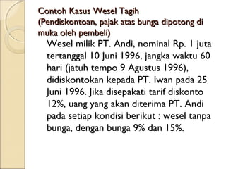 Contoh Kasus Wesel Tagih
(Pendiskontoan, pajak atas bunga dipotong di
muka oleh pembeli)

Wesel milik PT. Andi, nominal Rp. 1 juta
tertanggal 10 Juni 1996, jangka waktu 60
hari (jatuh tempo 9 Agustus 1996),
didiskontokan kepada PT. Iwan pada 25
Juni 1996. Jika disepakati tarif diskonto
12%, uang yang akan diterima PT. Andi
pada setiap kondisi berikut : wesel tanpa
bunga, dengan bunga 9% dan 15%.

 