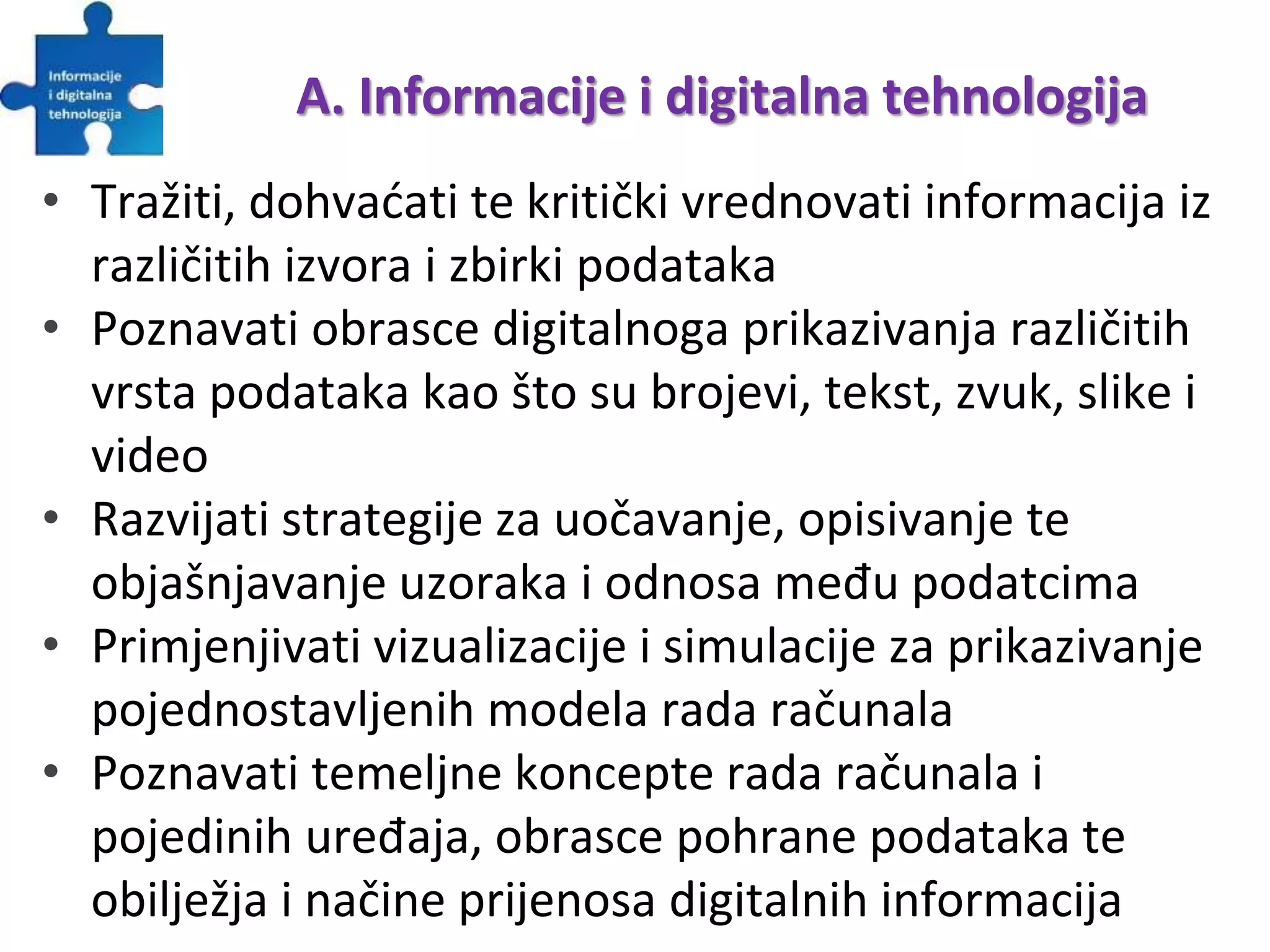 A. Informacije i digitalna tehnologija
• Tražiti, dohvaćati te kritički vrednovati informacija iz
različitih izvora i zbirki podataka
• Poznavati obrasce digitalnoga prikazivanja različitih
vrsta podataka kao što su brojevi, tekst, zvuk, slike i
video
• Razvijati strategije za uočavanje, opisivanje te
objašnjavanje uzoraka i odnosa među podatcima
• Primjenjivati vizualizacije i simulacije za prikazivanje
pojednostavljenih modela rada računala
• Poznavati temeljne koncepte rada računala i
pojedinih uređaja, obrasce pohrane podataka te
obilježja i načine prijenosa digitalnih informacija
 