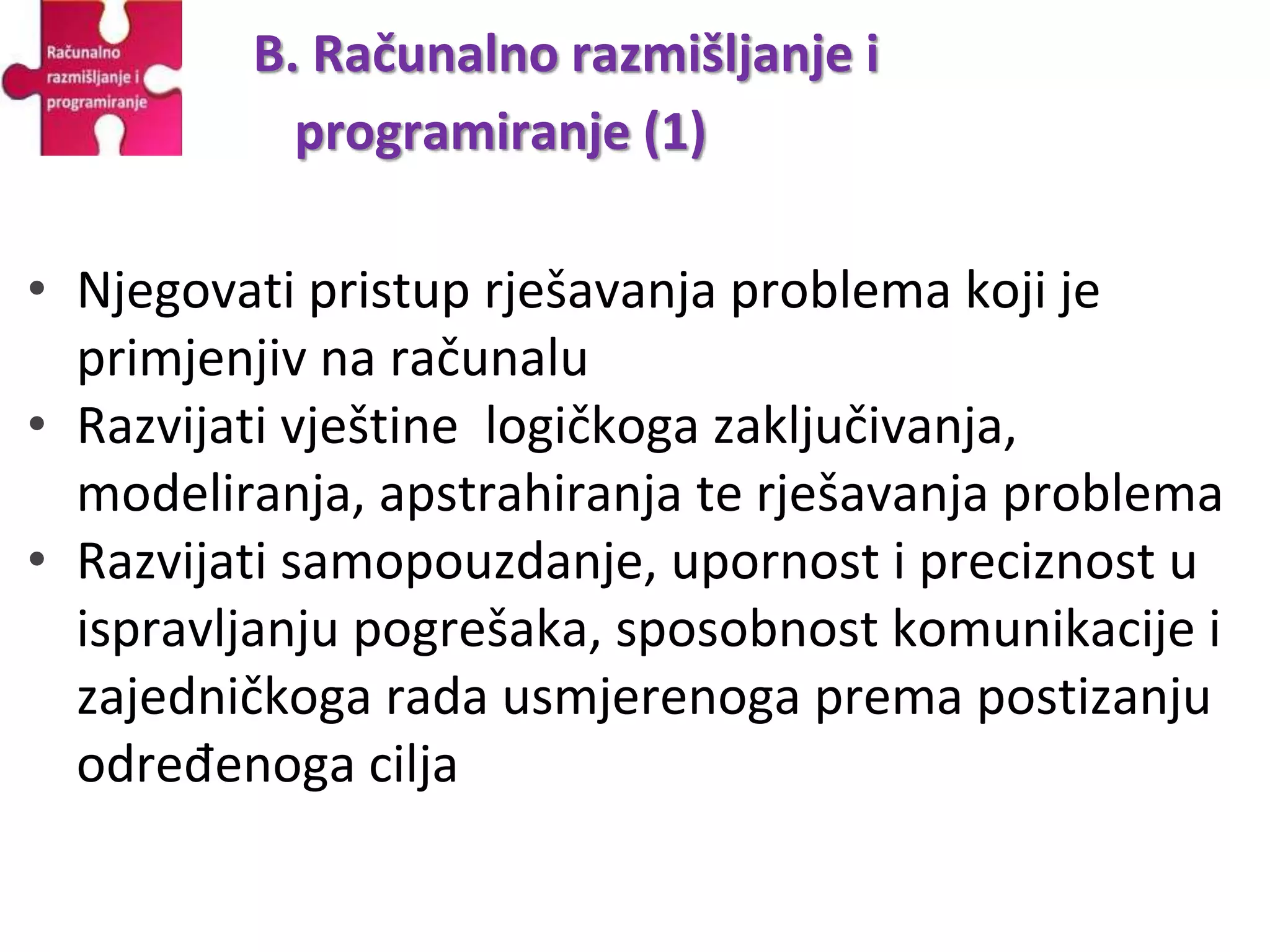 • Njegovati pristup rješavanja problema koji je
primjenjiv na računalu
• Razvijati vještine logičkoga zaključivanja,
modeliranja, apstrahiranja te rješavanja problema
• Razvijati samopouzdanje, upornost i preciznost u
ispravljanju pogrešaka, sposobnost komunikacije i
zajedničkoga rada usmjerenoga prema postizanju
određenoga cilja
B. Računalno razmišljanje i
programiranje (1)
 