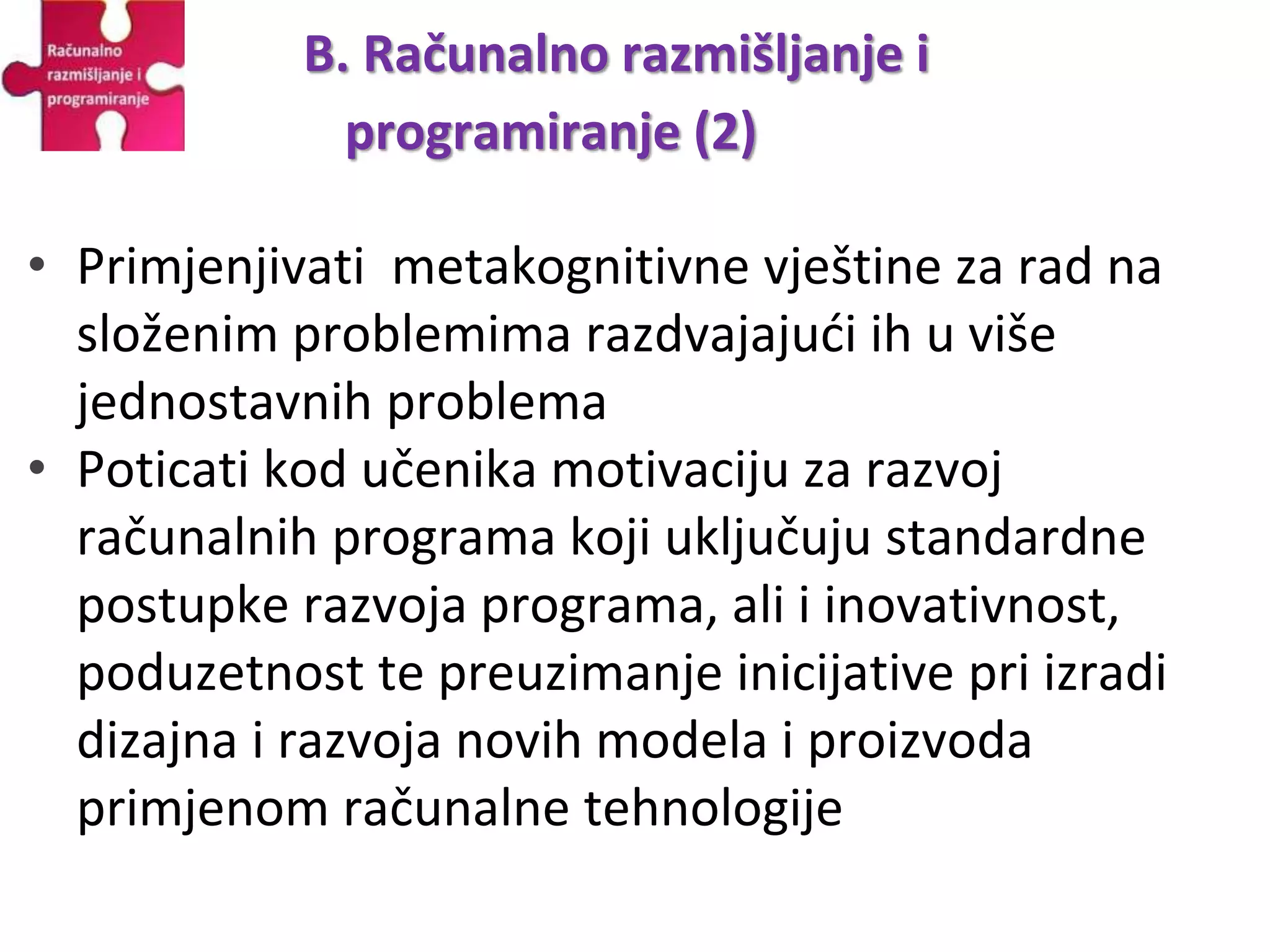 • Primjenjivati metakognitivne vještine za rad na
složenim problemima razdvajajući ih u više
jednostavnih problema
• Poticati kod učenika motivaciju za razvoj
računalnih programa koji uključuju standardne
postupke razvoja programa, ali i inovativnost,
poduzetnost te preuzimanje inicijative pri izradi
dizajna i razvoja novih modela i proizvoda
primjenom računalne tehnologije
B. Računalno razmišljanje i
programiranje (2)
 