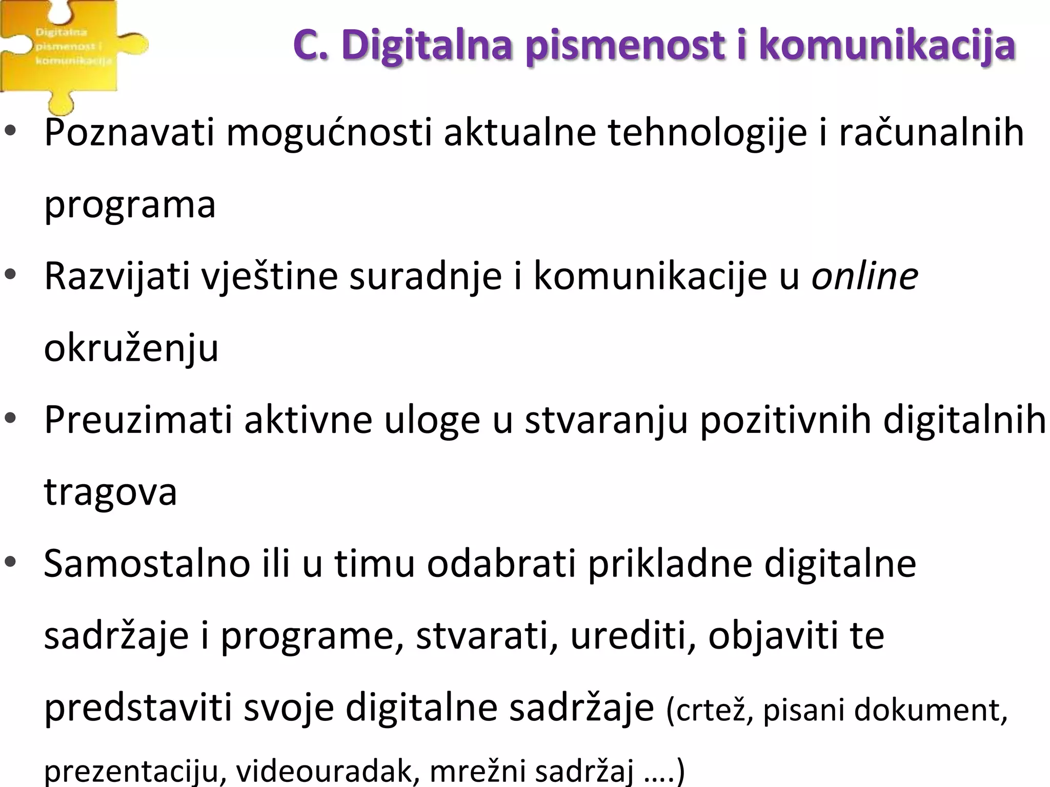 • Poznavati mogućnosti aktualne tehnologije i računalnih
programa
• Razvijati vještine suradnje i komunikacije u online
okruženju
• Preuzimati aktivne uloge u stvaranju pozitivnih digitalnih
tragova
• Samostalno ili u timu odabrati prikladne digitalne
sadržaje i programe, stvarati, urediti, objaviti te
predstaviti svoje digitalne sadržaje (crtež, pisani dokument,
prezentaciju, videouradak, mrežni sadržaj ….)
C. Digitalna pismenost i komunikacija
 