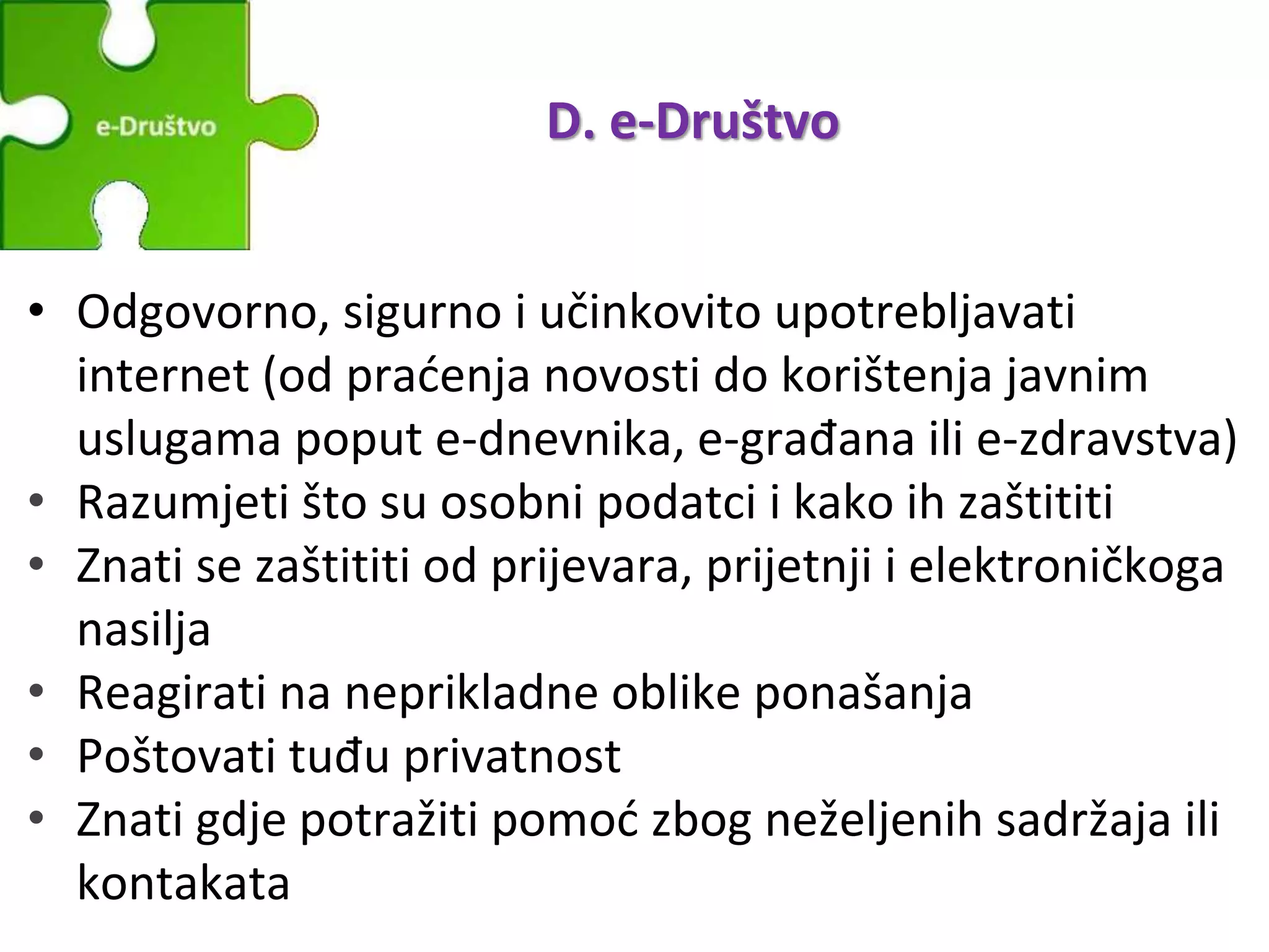 D. e-Društvo
• Odgovorno, sigurno i učinkovito upotrebljavati
internet (od praćenja novosti do korištenja javnim
uslugama poput e-dnevnika, e-građana ili e-zdravstva)
• Razumjeti što su osobni podatci i kako ih zaštititi
• Znati se zaštititi od prijevara, prijetnji i elektroničkoga
nasilja
• Reagirati na neprikladne oblike ponašanja
• Poštovati tuđu privatnost
• Znati gdje potražiti pomoć zbog neželjenih sadržaja ili
kontakata
 