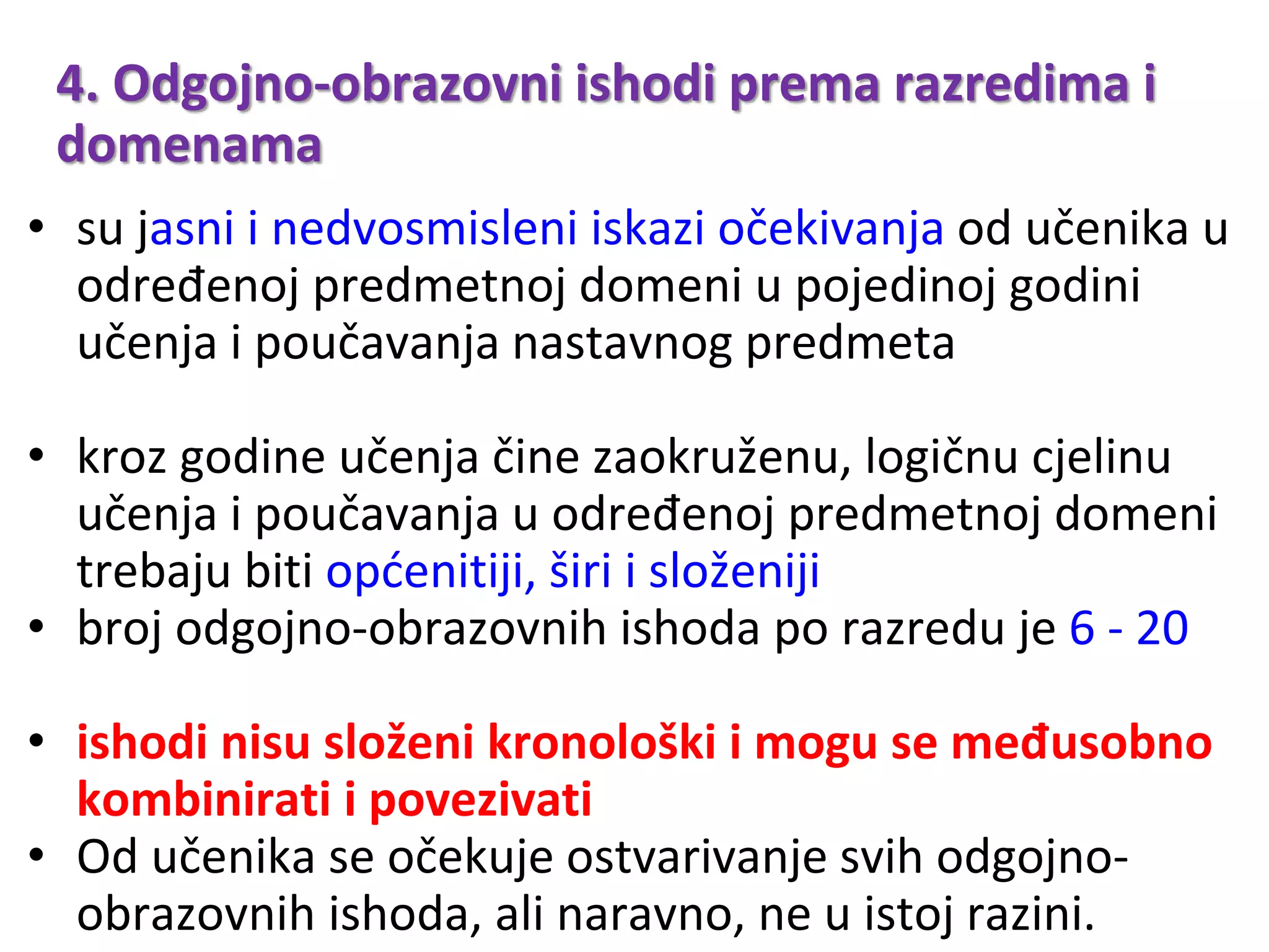 4. Odgojno-obrazovni ishodi prema razredima i
domenama
• su jasni i nedvosmisleni iskazi očekivanja od učenika u
određenoj predmetnoj domeni u pojedinoj godini
učenja i poučavanja nastavnog predmeta
• kroz godine učenja čine zaokruženu, logičnu cjelinu
učenja i poučavanja u određenoj predmetnoj domeni
trebaju biti općenitiji, širi i složeniji
• broj odgojno-obrazovnih ishoda po razredu je 6 - 20
• ishodi nisu složeni kronološki i mogu se međusobno
kombinirati i povezivati
• Od učenika se očekuje ostvarivanje svih odgojno-
obrazovnih ishoda, ali naravno, ne u istoj razini.
 