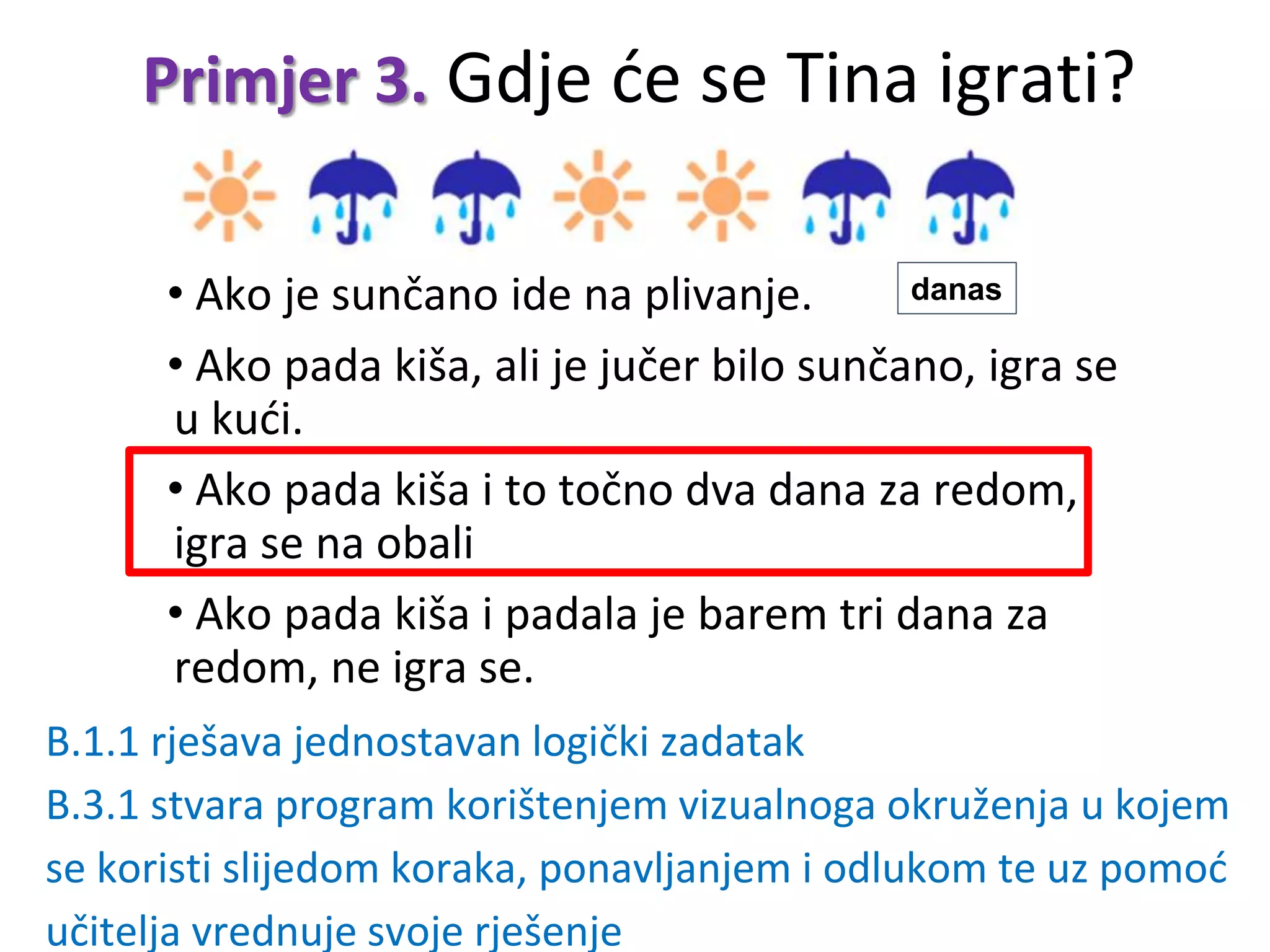 Primjer 3. Gdje će se Tina igrati?
• Ako je sunčano ide na plivanje.
• Ako pada kiša, ali je jučer bilo sunčano, igra se
u kući.
• Ako pada kiša i to točno dva dana za redom,
igra se na obali
• Ako pada kiša i padala je barem tri dana za
redom, ne igra se.
danas
B.1.1 rješava jednostavan logički zadatak
B.3.1 stvara program korištenjem vizualnoga okruženja u kojem
se koristi slijedom koraka, ponavljanjem i odlukom te uz pomoć
učitelja vrednuje svoje rješenje
 