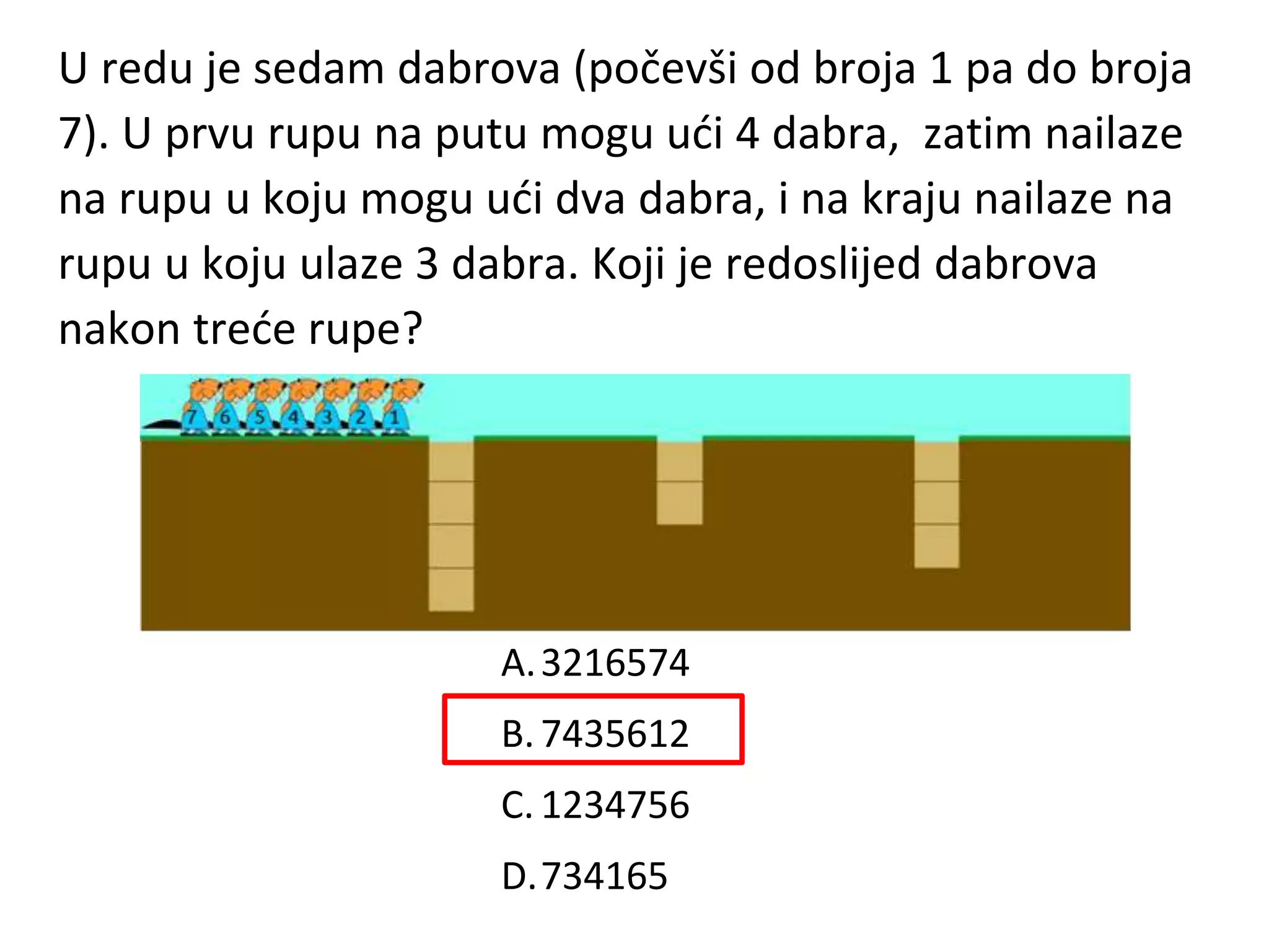 U redu je sedam dabrova (počevši od broja 1 pa do broja
7). U prvu rupu na putu mogu ući 4 dabra, zatim nailaze
na rupu u koju mogu ući dva dabra, i na kraju nailaze na
rupu u koju ulaze 3 dabra. Koji je redoslijed dabrova
nakon treće rupe?
A.3216574
B.7435612
C. 1234756
D.734165
 