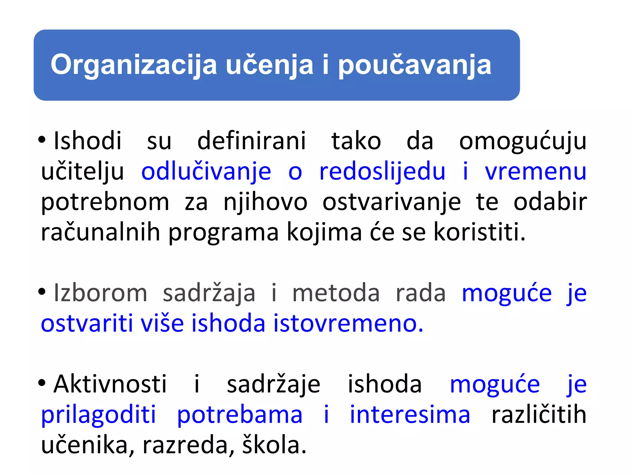 Organizacija učenja i poučavanja
• Ishodi su definirani tako da omogućuju
učitelju odlučivanje o redoslijedu i vremenu
potrebnom za njihovo ostvarivanje te odabir
računalnih programa kojima će se koristiti.
• Izborom sadržaja i metoda rada moguće je
ostvariti više ishoda istovremeno.
• Aktivnosti i sadržaje ishoda moguće je
prilagoditi potrebama i interesima različitih
učenika, razreda, škola.
 