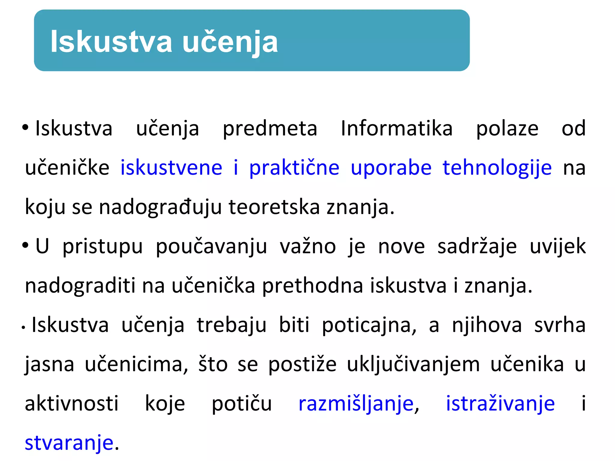 • Iskustva učenja predmeta Informatika polaze od
učeničke iskustvene i praktične uporabe tehnologije na
koju se nadograđuju teoretska znanja.
• U pristupu poučavanju važno je nove sadržaje uvijek
nadograditi na učenička prethodna iskustva i znanja.
• Iskustva učenja trebaju biti poticajna, a njihova svrha
jasna učenicima, što se postiže uključivanjem učenika u
aktivnosti koje potiču razmišljanje, istraživanje i
stvaranje.
Iskustva učenja
 