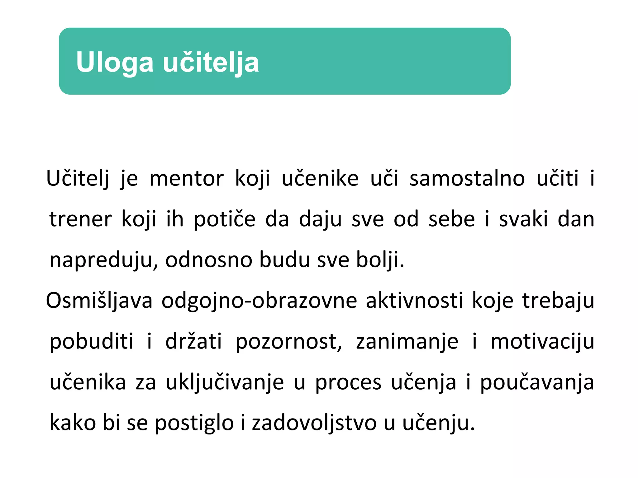 Učitelj je mentor koji učenike uči samostalno učiti i
trener koji ih potiče da daju sve od sebe i svaki dan
napreduju, odnosno budu sve bolji.
Osmišljava odgojno-obrazovne aktivnosti koje trebaju
pobuditi i držati pozornost, zanimanje i motivaciju
učenika za uključivanje u proces učenja i poučavanja
kako bi se postiglo i zadovoljstvo u učenju.
Uloga učitelja
 