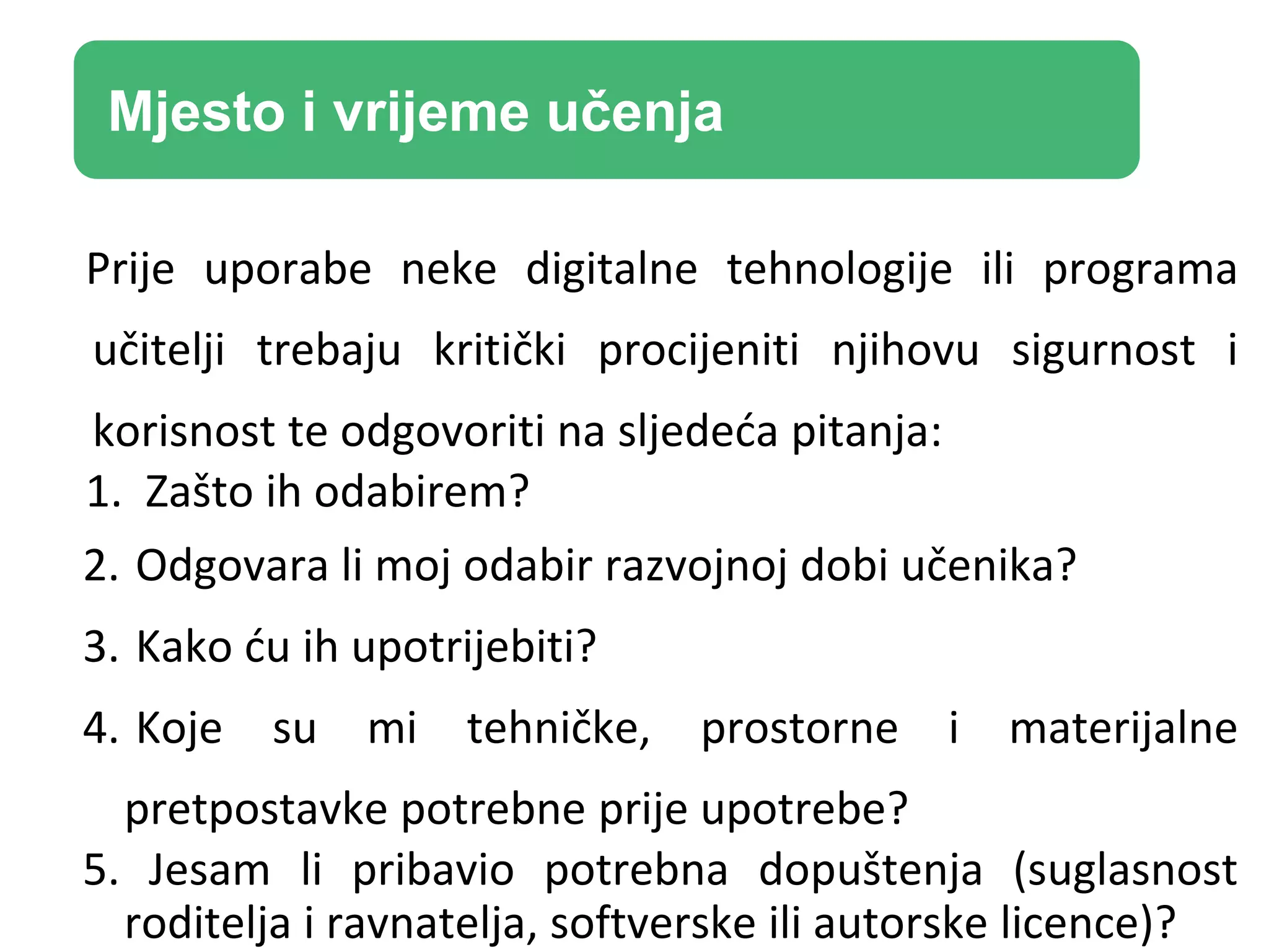 Prije uporabe neke digitalne tehnologije ili programa
učitelji trebaju kritički procijeniti njihovu sigurnost i
korisnost te odgovoriti na sljedeća pitanja:
1. Zašto ih odabirem?
2. Odgovara li moj odabir razvojnoj dobi učenika?
3. Kako ću ih upotrijebiti?
4. Koje su mi tehničke, prostorne i materijalne
pretpostavke potrebne prije upotrebe?
5. Jesam li pribavio potrebna dopuštenja (suglasnost
roditelja i ravnatelja, softverske ili autorske licence)?
Mjesto i vrijeme učenja
 