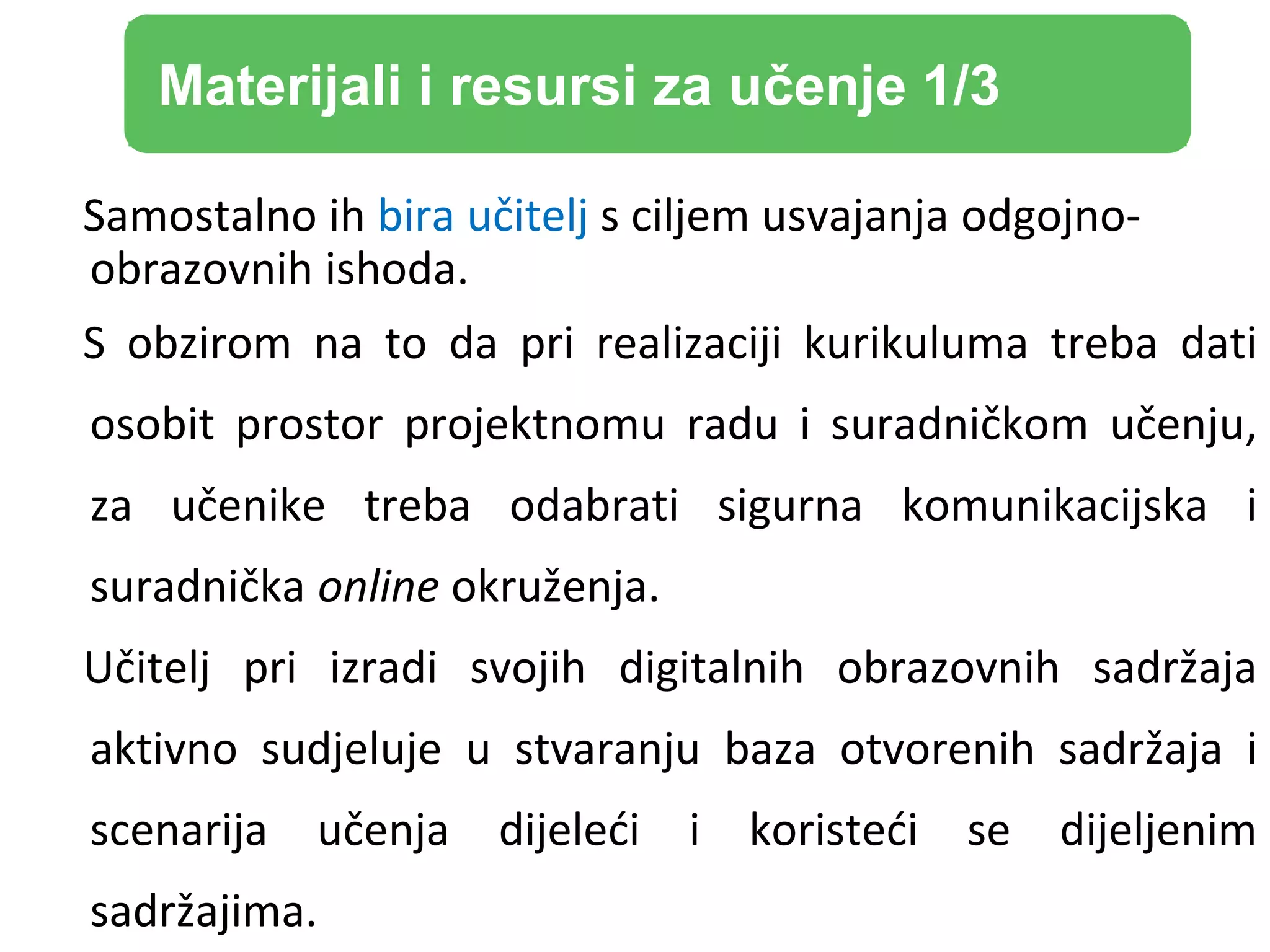 Samostalno ih bira učitelj s ciljem usvajanja odgojno-
obrazovnih ishoda.
S obzirom na to da pri realizaciji kurikuluma treba dati
osobit prostor projektnomu radu i suradničkom učenju,
za učenike treba odabrati sigurna komunikacijska i
suradnička online okruženja.
Učitelj pri izradi svojih digitalnih obrazovnih sadržaja
aktivno sudjeluje u stvaranju baza otvorenih sadržaja i
scenarija učenja dijeleći i koristeći se dijeljenim
sadržajima.
Materijali i resursi za učenje 1/3
 
