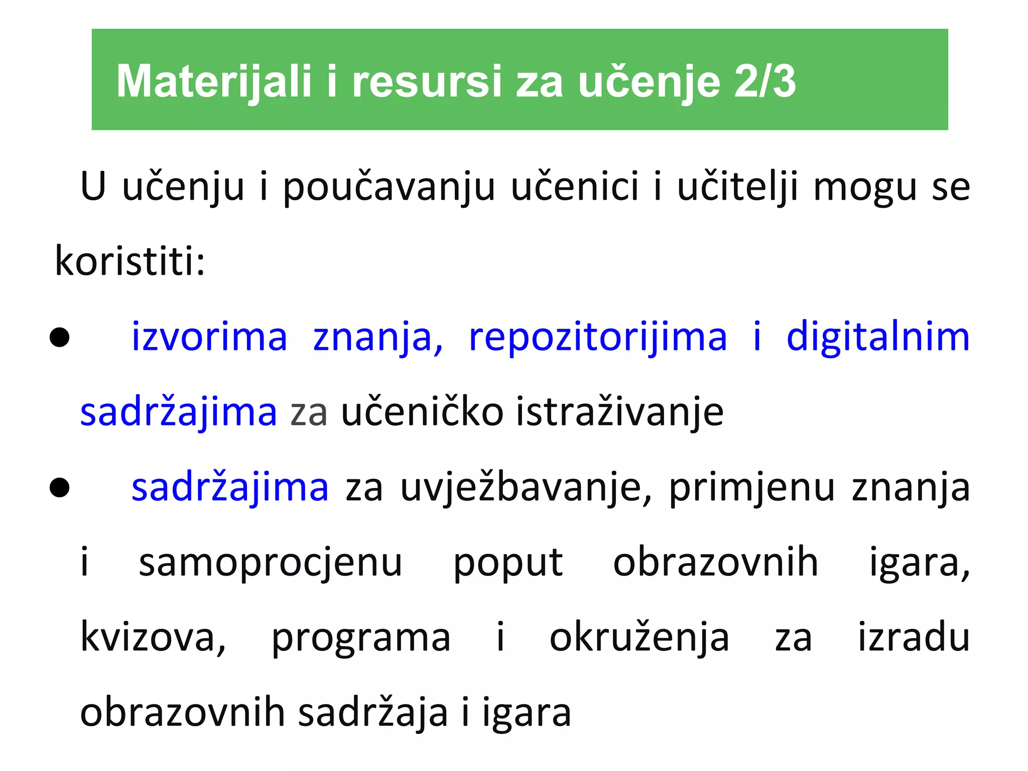 U učenju i poučavanju učenici i učitelji mogu se
koristiti:
● izvorima znanja, repozitorijima i digitalnim
sadržajima za učeničko istraživanje
● sadržajima za uvježbavanje, primjenu znanja
i samoprocjenu poput obrazovnih igara,
kvizova, programa i okruženja za izradu
obrazovnih sadržaja i igara
Materijali i resursi za učenje 2/3
 