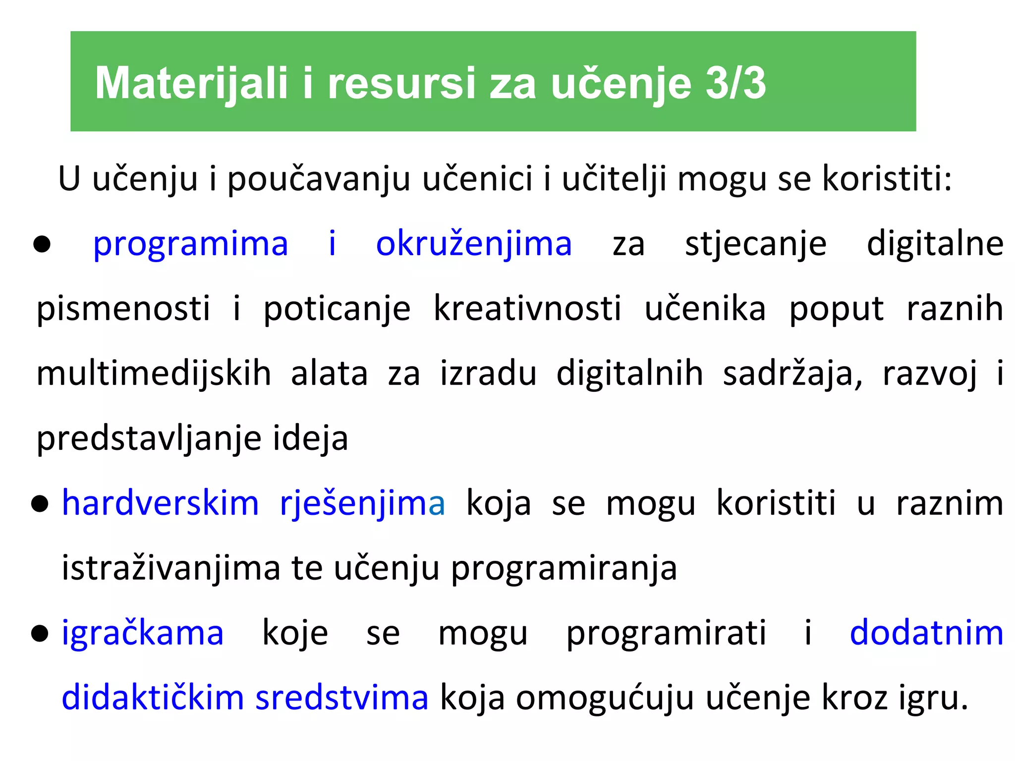 U učenju i poučavanju učenici i učitelji mogu se koristiti:
● programima i okruženjima za stjecanje digitalne
pismenosti i poticanje kreativnosti učenika poput raznih
multimedijskih alata za izradu digitalnih sadržaja, razvoj i
predstavljanje ideja
● hardverskim rješenjima koja se mogu koristiti u raznim
istraživanjima te učenju programiranja
● igračkama koje se mogu programirati i dodatnim
didaktičkim sredstvima koja omogućuju učenje kroz igru.
Materijali i resursi za učenje 3/3
 