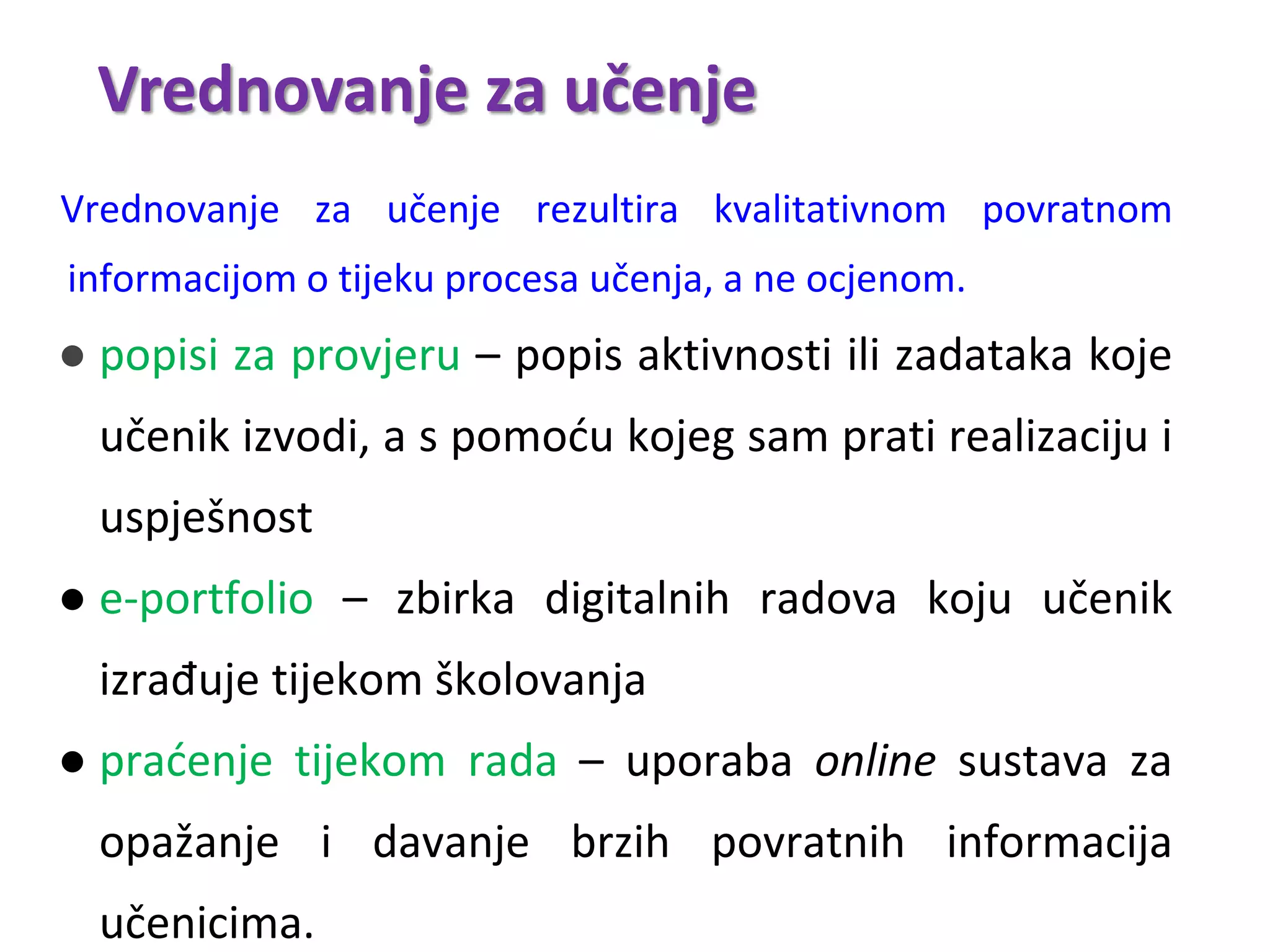 Vrednovanje za učenje
Vrednovanje za učenje rezultira kvalitativnom povratnom
informacijom o tijeku procesa učenja, a ne ocjenom.
● popisi za provjeru – popis aktivnosti ili zadataka koje
učenik izvodi, a s pomoću kojeg sam prati realizaciju i
uspješnost
● e-portfolio – zbirka digitalnih radova koju učenik
izrađuje tijekom školovanja
● praćenje tijekom rada – uporaba online sustava za
opažanje i davanje brzih povratnih informacija
učenicima.
 