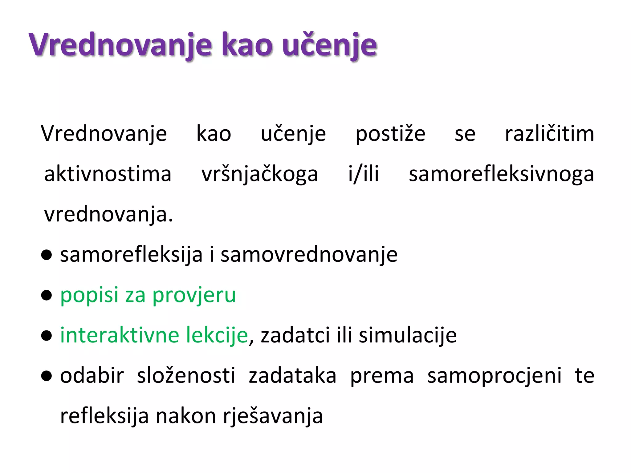 Vrednovanje kao učenje
Vrednovanje kao učenje postiže se različitim
aktivnostima vršnjačkoga i/ili samorefleksivnoga
vrednovanja.
● samorefleksija i samovrednovanje
● popisi za provjeru
● interaktivne lekcije, zadatci ili simulacije
● odabir složenosti zadataka prema samoprocjeni te
refleksija nakon rješavanja
 