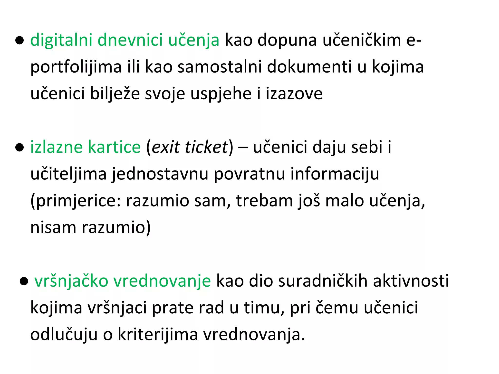 ● digitalni dnevnici učenja kao dopuna učeničkim e-
portfolijima ili kao samostalni dokumenti u kojima
učenici bilježe svoje uspjehe i izazove
● izlazne kartice (exit ticket) – učenici daju sebi i
učiteljima jednostavnu povratnu informaciju
(primjerice: razumio sam, trebam još malo učenja,
nisam razumio)
● vršnjačko vrednovanje kao dio suradničkih aktivnosti
kojima vršnjaci prate rad u timu, pri čemu učenici
odlučuju o kriterijima vrednovanja.
 